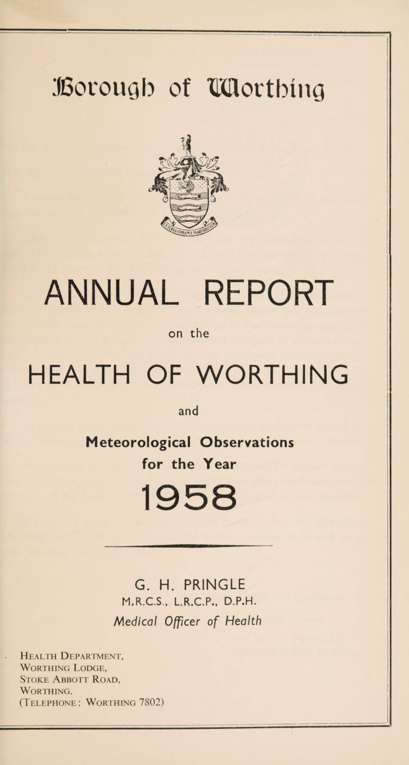 Borough of Mortbmg ANNUAL REPORT on the HEALTH OF WORTHING and Meteorological Observations for the Year 1958 G. H. PRINGLE M.R.C.S., L.R.C.P., D.P.H. Medical Officer of Health Health Department, Worthing Lodge, Stoke Abbott Road, Worthing. (Telephone: Worthing 7802)