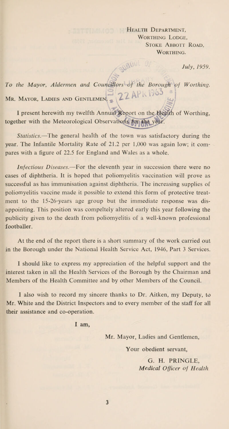 Health Department, Worthing Lodge, Stoke Abbott Road, Worthing. July, 1959. To the Mayor, Aldermen and Councillors of the Borough of Worthing. Mr. Mayor, Ladies and Gentlemen, .. 1 ,^A /i I present herewith my twelfth Annual Rbport on the of Worthing, together with the Meteorological Observations for, the year. Statistics.—The general health of the town was satisfactory during the year. The Infantile Mortality Rate of 21.2 per 1,000 was again low; it com¬ pares with a figure of 22.5 for England and Wales as a whole. Infectious Diseases.—For the eleventh year in succession there were no cases of diphtheria. It is hoped that poliomyelitis vaccination will prove as successful as has immunisation against diphtheria. The increasing supplies of poliomyelitis vaccine made it possible to extend this form of protective treat¬ ment to the 15-26-years age group but the immediate response was dis¬ appointing. This position was compeltely altered early this year following the publicity given to the death from poliomyelitis of a well-known professional footballer. At the end of the report there is a short summary of the work carried out in the Borough under the National Health Service Act, 1946, Part 3 Services. I should like to express my appreciation of the helpful support and the interest taken in all the Health Services of the Borough by the Chairman and Members of the Health Committee and by other Members of the Council. I also wish to record my sincere thanks to Dr. Aitken, my Deputy, to Mr. White and the District Inspectors and to every member of the staff for all their assistance and co-operation. I am, Mr. Mayor, Ladies and Gentlemen, Your obedient servant, G. H. PRINGLE, Medical Officer of Health