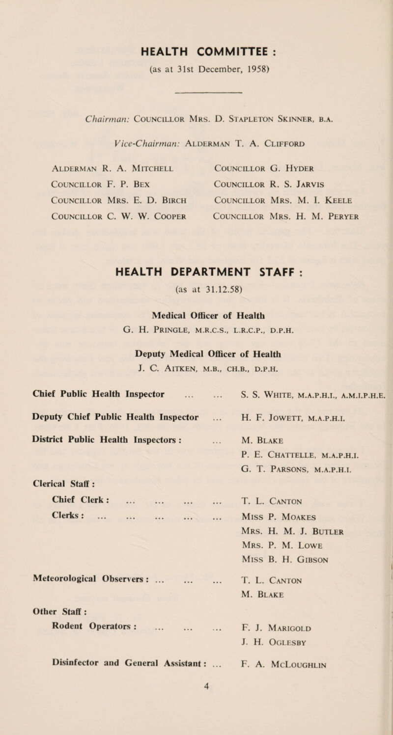HEALTH COMMITTEE : (as at 31st December, 1958) Chairman: Councillor Mrs. D. Stapleton Skinner, b.a. Vice-Chairman: Alderman T. A. Clifford Alderman R. A. Mitchell Councillor F. P. Bex Councillor Mrs. E. D. Birch Councillor C. W. W. Cooper Councillor G. Hyder Councillor R. S. Jarvis Councillor Mrs. M. I. Keele Councillor Mrs. H. M. Peryer HEALTH DEPARTMENT STAFF : (as at 31.12.58) Medical Officer of Health G. H. Pringle, m.r.c.s., l.r.c.p., d.p.h. Deputy Medical Officer of Health J. C. AlTKEN. M.B.. CH.B.. D.P.H. Chief Public Health Inspector Deputy Chief Public Health Inspector District Public Health Inspectors : Clerical Staff : Chief Clerk : . Clerks: . Meteorological Observers: ... Other Staff : Rodent Operators : Disinfector and General Assistant : S. S. White, m.a.p.h.i., a.m.i.p.h.e. H. F. Jowett, m.a.p.h.i. M. Blake P. E. Chattelle, m.a.p.h.i. G. T. Parsons, m.a.p.h.i. T. L. Canton Miss P. Moakes Mrs. H. M. J. Butler Mrs. P. M. Lowe Miss B. H. Gibson T. L. Canton M. Blake F. J. Marigold J. H. Oglesby F. A. McLoughlin
