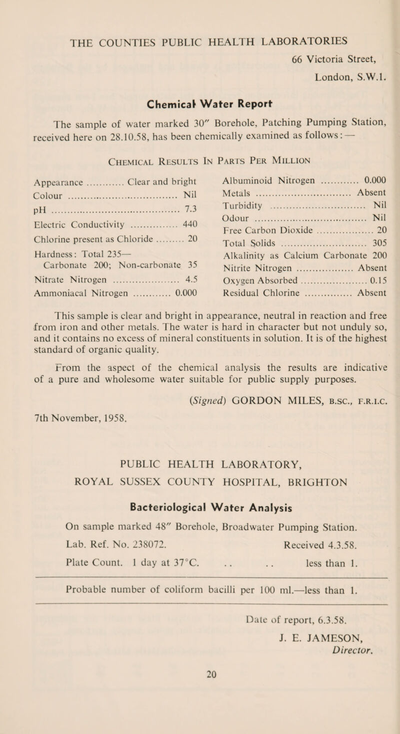 THE COUNTIES PUBLIC HEALTH LABORATORIES 66 Victoria Street, London, S.W.l. Chemical Water Report The sample of water marked 30 Borehole, Patching Pumping Station, received here on 28.10.58, has been chemically examined as follows Chemical Results In Parts Per Million Appearance . Clear and bright Colour . Nil pH . 7.3 Electric Conductivity . 440 Chlorine present as Chloride. 20 Hardness: Total 235— Carbonate 200; Non-carbonate 35 Nitrate Nitrogen . 4.5 Ammoniacal Nitrogen . 0.000 Albuminoid Nitrogen . 0.000 Metals . Absent Turbidity . Nil Odour . Nil Free Carbon Dioxide . 20 Total Solids . 305 Alkalinity as Calcium Carbonate 200 Nitrite Nitrogen . Absent Oxygen Absorbed.0.15 Residual Chlorine . Absent This sample is clear and bright in appearance, neutral in reaction and free from iron and other metals. The water is hard in character but not unduly so, and it contains no excess of mineral constituents in solution. It is of the highest standard of organic quality. From the aspect of the chemical analysis the results are indicative of a pure and wholesome water suitable for public supply purposes. (Signed) GORDON MILES, b.sc., f.r.i.c. 7th November, 1958. PUBLIC HEALTH LABORATORY, ROYAL SUSSEX COUNTY HOSPITAL, BRIGHTON Bacteriological Water Analysis On sample marked 48 Borehole, Broadwater Pumping Station. Lab. Ref. No. 238072. Received 4.3.58. Plate Count. 1 day at 37°C. .. .. less than 1. Probable number of coliform bacilli per 100 ml.—less than 1. Date of report, 6.3.58. J. E. JAMESON, Director.