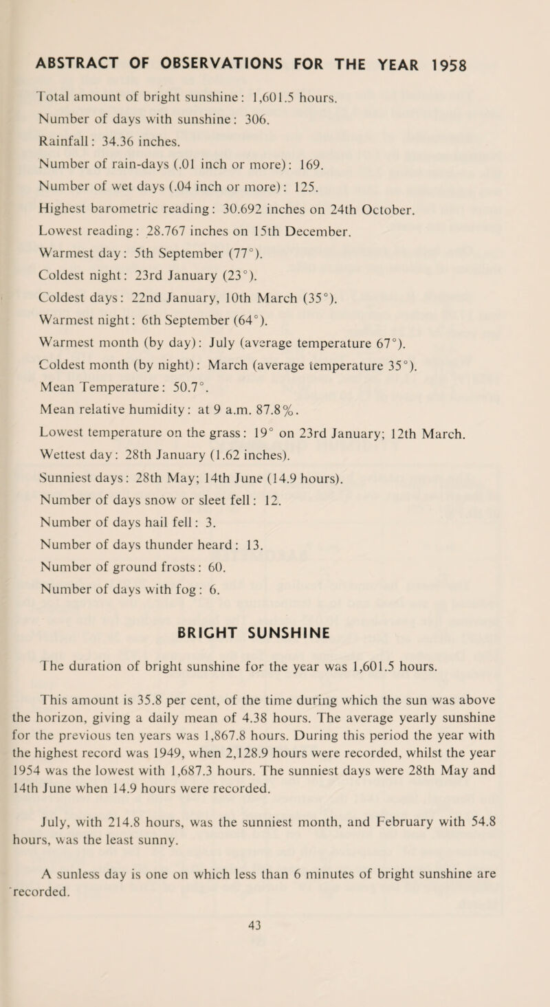 ABSTRACT OF OBSERVATIONS FOR THE YEAR 1958 Total amount of bright sunshine: 1,601.5 hours. Number of days with sunshine: 306. Rainfall: 34.36 inches. Number of rain-days (.01 inch or more): 169. Number of wet days (.04 inch or more): 125. Highest barometric reading: 30.692 inches on 24th October. Lowest reading: 28.767 inches on 15th December. Warmest day: 5th September (77°). Coldest night: 23rd January (23°). Coldest days: 22nd January, 10th March (35°). Warmest night: 6th September (64°). Warmest month (by day): July (average temperature 67°). Coldest month (by night): March (average temperature 35°). Mean Temperature: 50.7°. Mean relative humidity: at 9 a.m. 87.8%. Lowest temperature on the grass: 19° on 23rd January; 12th March. Wettest day: 28th January (1.62 inches). Sunniest days: 28th May; 14th June (14.9 hours). Number of days snow or sleet fell: 12. Number of days hail fell: 3. Number of days thunder heard : 13. Number of ground frosts: 60. Number of days with fog : 6. BRIGHT SUNSHINE The duration of bright sunshine for the year was 1,601.5 hours. This amount is 35.8 per cent, of the time during which the sun was above the horizon, giving a daily mean of 4.38 hours. The average yearly sunshine for the previous ten years was 1,867.8 hours. During this period the year with the highest record was 1949, when 2,128.9 hours were recorded, whilst the year 1954 was the lowest with 1,687.3 hours. The sunniest days were 28th May and 14th June when 14.9 hours were recorded. July, with 214.8 hours, was the sunniest month, and February with 54.8 hours, was the least sunny. A sunless day is one on which less than 6 minutes of bright sunshine are recorded.