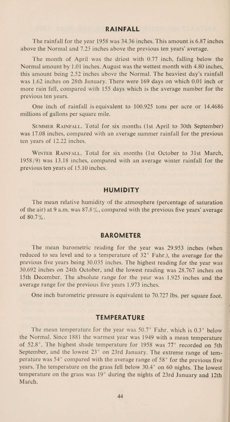 The rainfall for the year 1958 was 34.36 inches. This amount is 6.87 inches above the Normal and 7.25 inches above the previous ten years’ average. The month of April was the driest with 0.77 inch, falling below the Normal amount by 1.01 inches. August was the wettest month with 4.80 inches, this amount being 2.52 inches above the Normal. The heaviest day’s rainfall was 1.62 inches on 28th January. There were 169 days on which 0.01 inch or more rain fell, compared with 155 days which is the average number for the previous ten years. One inch of rainfall is equivalent to 100.925 tons per acre or 14.4686 millions of gallons per square mile. Summer Rainfall. Total for six months (1st April to 30th September) was 17.08 inches, compared with an average summer rainfall for the previous ten years of 12.22 inches. Winter Rainfall. Total for six months (1st October to 31st March, 1958/9) was 13.18 inches, compared with an average winter rainfall for the previous ten years of 15.10 inches. HUMIDITY The mean relative humidity of the atmosphere (percentage of saturation of the air) at 9 a.m. was 87.8%, compared with the previous five years’ average of 80.7%. BAROMETER The mean barometric reading for the year was 29.953 inches (when reduced to sea level and to a temperature of 32° Fahr.), the average for the previous five years being 30.035 inches. The highest reading for the year was 30.692 inches on 24th October, and the lowest reading was 28.767 inches on 15th December. The absolute range for the year was 1.925 inches and the average range for the previous five years 1.973 inches. One inch barometric pressure is equivalent to 70.727 lbs. per square foot. TEMPERATURE The mean temperature for the year was 50.7° Fahr. which is 0.3° below the Normal. Since 1881 the warmest year was 1949 with a mean temperature of 52.8°. The highest shade temperature for 1958 was 77° recorded on 5th September, and the lowest 23° on 23rd January. The extreme range of tem¬ perature was 54° compared with the average range of 58° for the previous five years. 1 he temperature on the grass fell below 30.4° on 60 nights. The lowest temperature on the grass was 19° during the nights of 23rd January and 12th March.