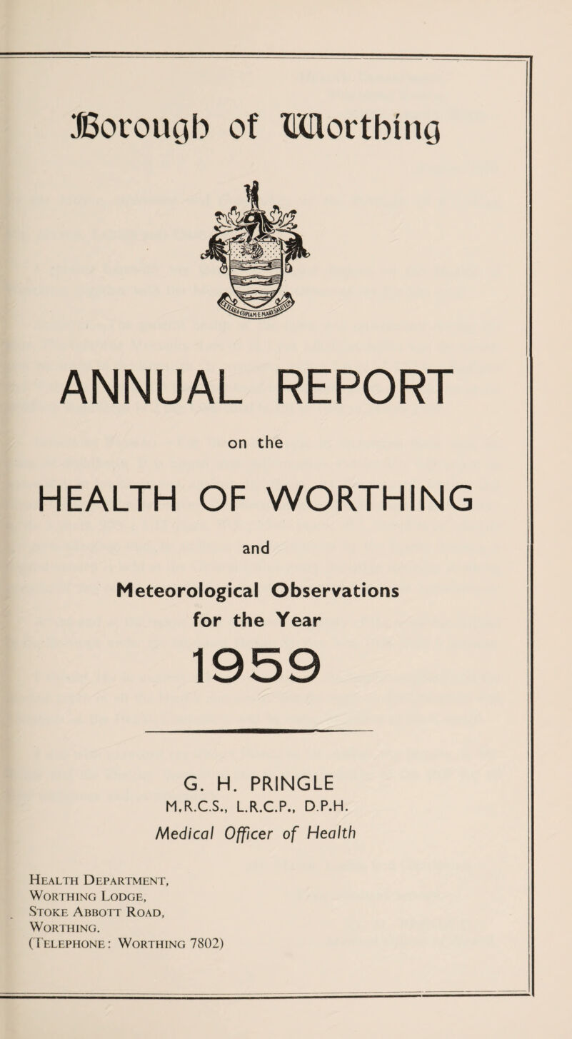 ANNUAL REPORT on the HEALTH OF WORTHING and Meteorological Observations for the Year 1959 G. H. PRINGLE M.R.C.S., L.R.C.P., D.P.H. Medical Officer of Health Health Department, Worthing Lodge, Stoke Abbott Road, Worthing. (Telephone: Worthing 7802)