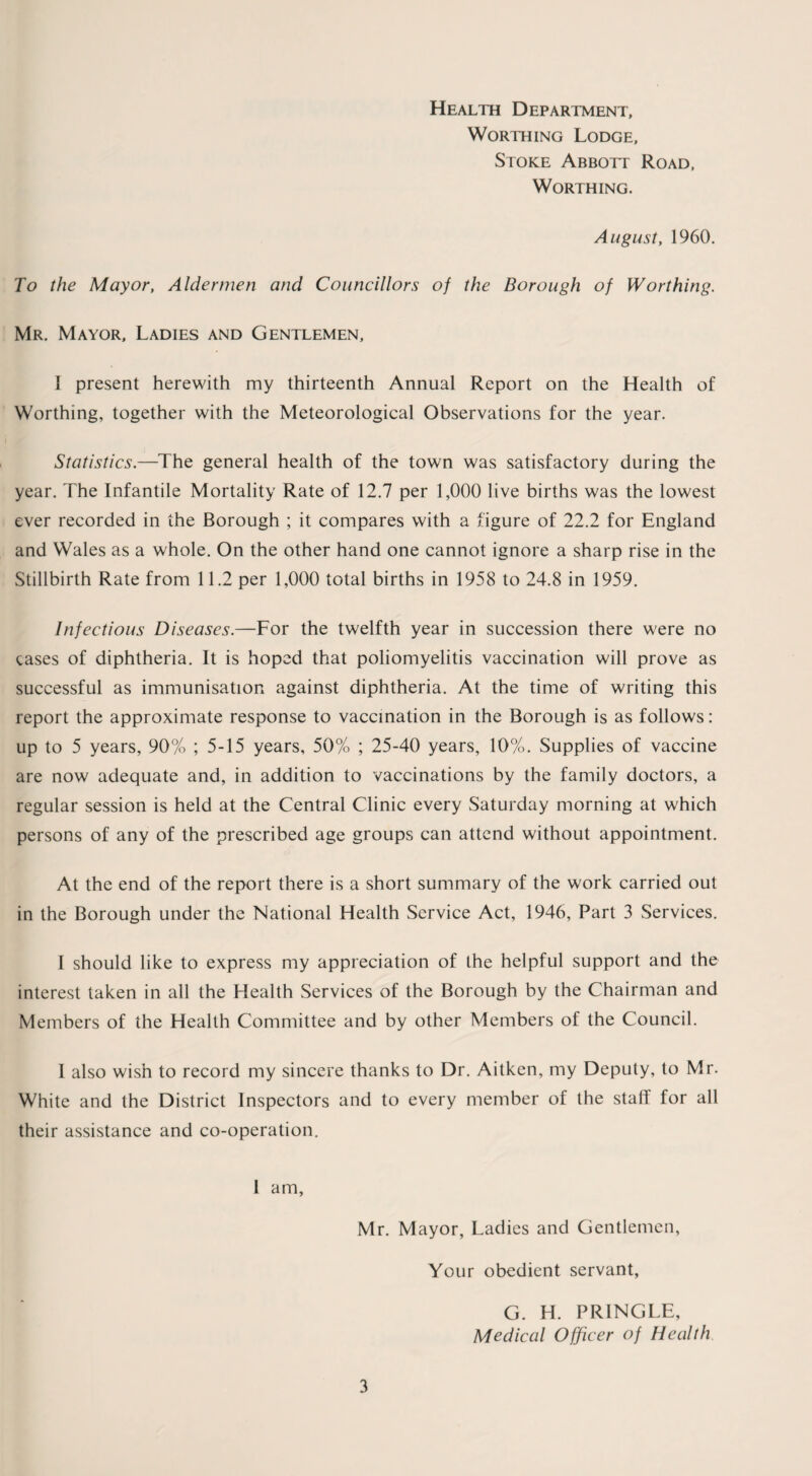 Health Department, Worthing Lodge, Stoke Abbott Road, Worthing. August, 1960. To the Mayor, Aldermen and Councillors of the Borough of Worthing. Mr. Mayor, Ladies and Gentlemen, I present herewith my thirteenth Annual Report on the Health of Worthing, together with the Meteorological Observations for the year. Statistics.—The general health of the town was satisfactory during the year. The Infantile Mortality Rate of 12.7 per 1,000 live births was the lowest ever recorded in the Borough ; it compares with a figure of 22.2 for England and Wales as a whole. On the other hand one cannot ignore a sharp rise in the Stillbirth Rate from 11.2 per 1,000 total births in 1958 to 24.8 in 1959. Infectious Diseases.—For the twelfth year in succession there were no eases of diphtheria. It is hoped that poliomyelitis vaccination will prove as successful as immunisation against diphtheria. At the time of writing this report the approximate response to vaccination in the Borough is as follows: up to 5 years, 90% ; 5-15 years, 50% ; 25-40 years, 10%. Supplies of vaccine are now adequate and, in addition to vaccinations by the family doctors, a regular session is held at the Central Clinic every Saturday morning at which persons of any of the prescribed age groups can attend without appointment. At the end of the report there is a short summary of the work carried out in the Borough under the National Health Service Act, 1946, Part 3 Services. I should like to express my appreciation of the helpful support and the interest taken in all the Health Services of the Borough by the Chairman and Members of the Health Committee and by other Members of the Council. I also wish to record my sincere thanks to Dr. Aitken, my Deputy, to Mr. White and the District Inspectors and to every member of the staff for all their assistance and co-operation. 1 am, Mr. Mayor, Ladies and Gentlemen, Your obedient servant, G. H. PRINGLE, Medical Officer of Health