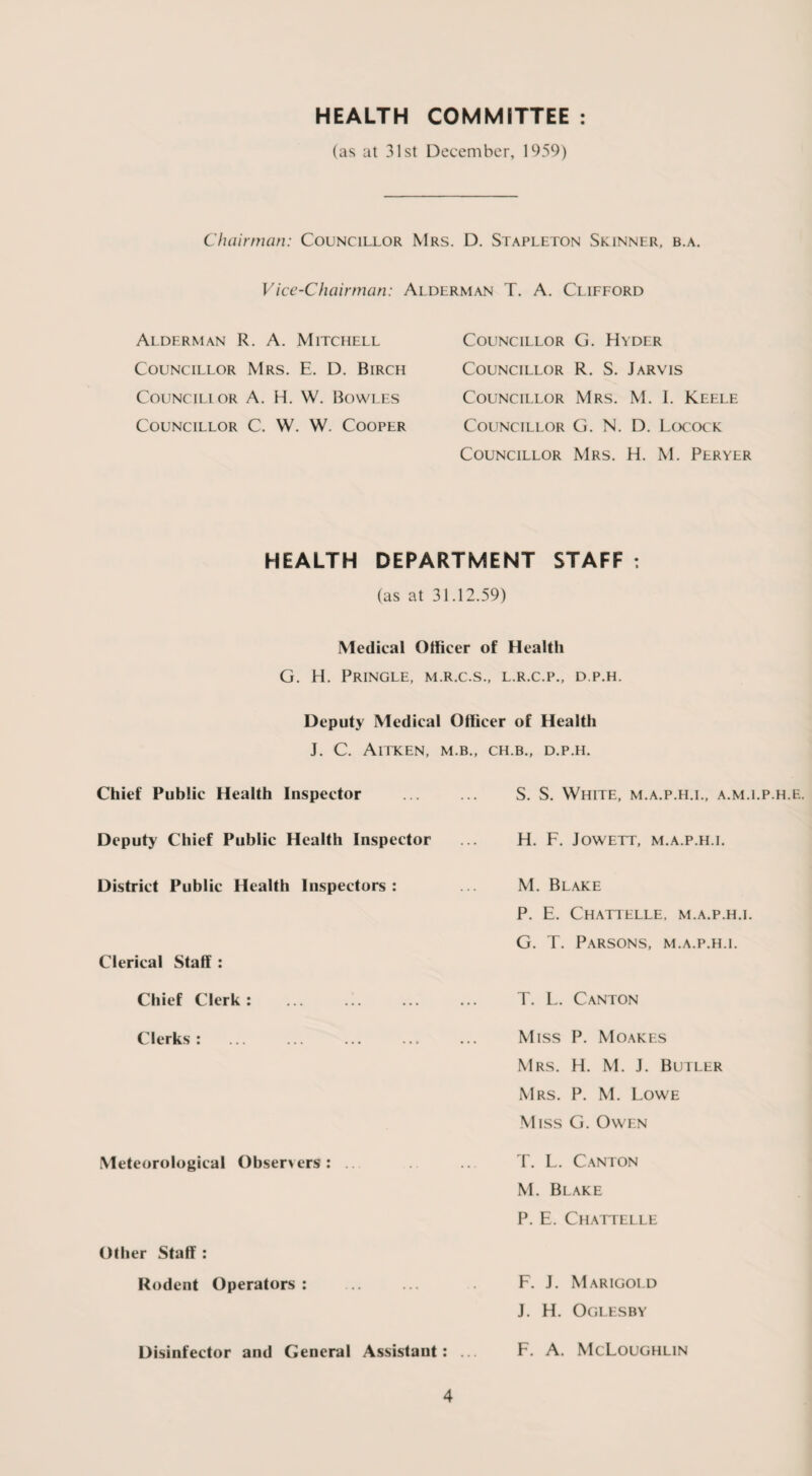 HEALTH COMMITTEE (as at 31st December, 1959) Chairman: Councillor Mrs. D. Stapleton Skinner, b.a. Vice-Chairman: Alderman T. A. Clifford Alderman R. A. Mitchell Councillor Mrs. E. D. Birch Councillor A. H. W. Bowles Councillor C. W. W. Cooper Councillor G. Hyder Councillor R. S. Jarvis Councillor Mrs. M. I. Keele Councillor G. N. D. Locock Councillor Mrs. H. M. Peryer HEALTH DEPARTMENT STAFF : (as at 31.12.59) Medical Officer of Health G. H. Pringle, m.r.c.s., l.r.c.p., d.p.h. Deputy Medical Officer of Health J. C. AlTKEN, M.B., Chief Public Health Inspector Deputy Chief Public Health Inspector District Public Health Inspectors : Clerical Staff: Chief Clerk : Clerks : Meteorological Observers: Other Staff : Rodent Operators: Disinfector and General Assistant: CH.B., D.P.H. S. S. White, m.a.p.h.i., a.m.i.p.h.f. H. F. JOWETT, M.A.P.H.I. M. Blake P. E. Chattelle, m.a.p.h.i. G. T. Parsons, m.a.p.h.i. T. L. Canton Miss P. Moakes Mrs. H. M. J. Butler Mrs. P. M. Lowe .Miss G. Owen T. L. Canton M. Blake P. E. Chattelle F. J. Marigold J. H. Oglesby F. A. McLoughlin