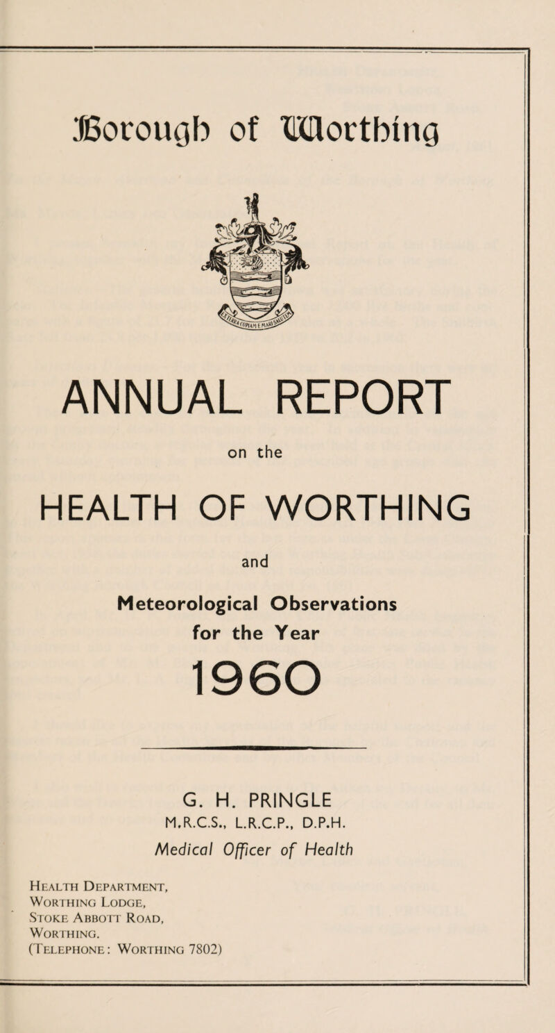 Borough of TMortbmg ANNUAL REPORT on the HEALTH OF WORTHING and Meteorological Observations for the Year 1960 G. H. PRINGLE M.R.C.S., L.R.C.P., D.P.H. Medical Officer of Health Health Department, Worthing Lodge, Stoke Abbott Road, Worthing. (Telephone: Worthing 7802)