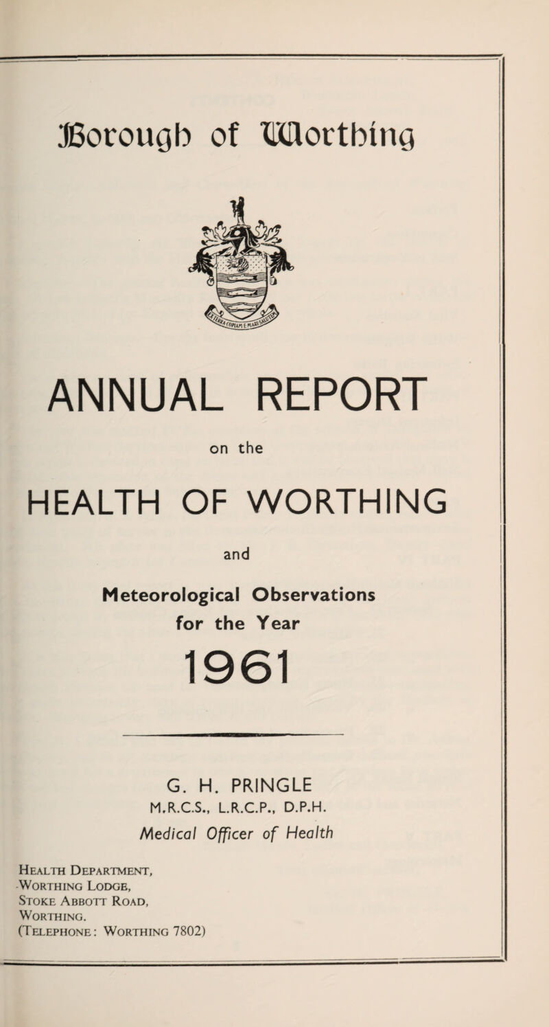 Borough of Worthing ANNUAL REPORT on the HEALTH OF WORTHING and Meteorological Observations for the Year 1961 G. H. PRINGLE M.R.C.S., L.R.C.P., D.P.H. Medical Officer of Health Health Department, Worthing Lodge, Stoke Abbott Road, Worthing. (Telephone: Worthing 7802)