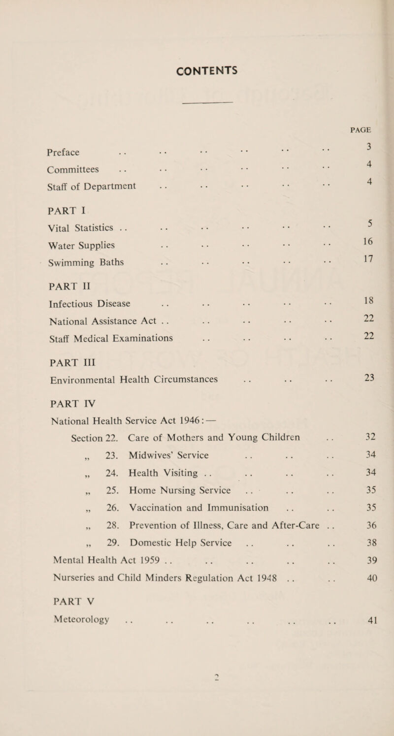CONTENTS PAGE 3 Preface 4 Committees 4 Staff of Department PART I Vital Statistics .. 1 Water Supplies i n Swimming Baths .. • • • • • • • • 1' PART II Infectious Disease .. • • •• •• •• ^ National Assistance Act . . . . • • • • • • 22 Staff Medical Examinations . . . . • • • • 22 PART III Environmental Health Circumstances . . .. • • 23 PART IV National Health Service Act 1946: — Section 22. Care of Mothers and Young Children . . 32 „ 23. Midwives’ Service . . . . .. 34 „ 24. Health Visiting . . .. .. . . 34 „ 25. Home Nursing Service .. . . . . 35 „ 26. Vaccination and Immunisation .. . . 35 „ 28. Prevention of Illness, Care and After-Care . . 36 „ 29. Domestic Help Service .. .. .. 38 Mental Health Act 1959 . . .. . . . . . . 39 Nurseries and Child Minders Regulation Act 1948 . . . . 40 PART V Meteorology .. .. .. .. .. .. 41