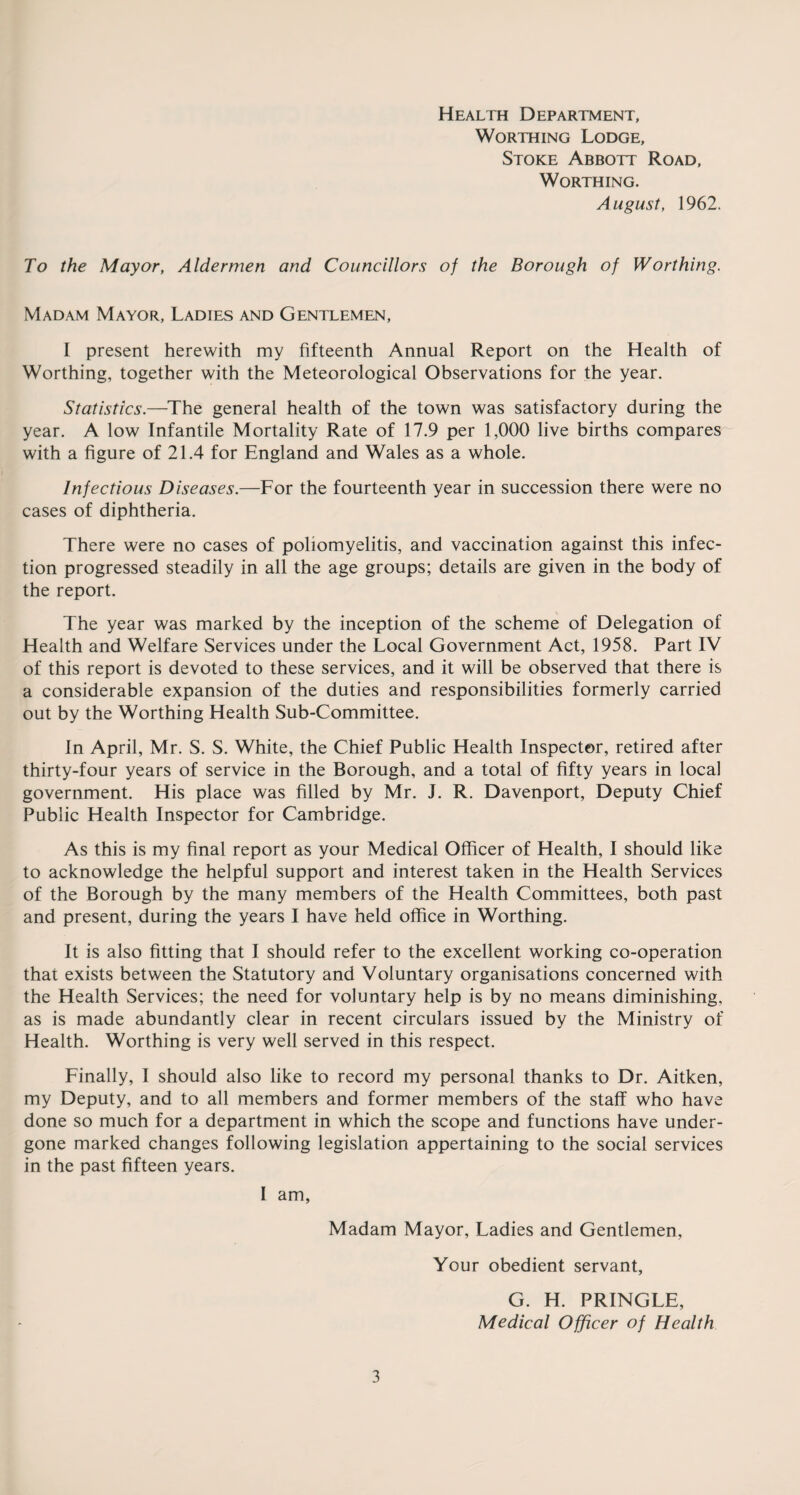 Health Department, Worthing Lodge, Stoke Abbott Road, Worthing. August, 1962. To the Mayor, Aldermen and Councillors of the Borough of Worthing. Madam Mayor, Ladies and Gentlemen, I present herewith my fifteenth Annual Report on the Health of Worthing, together with the Meteorological Observations for the year. Statistics.—The general health of the town was satisfactory during the year. A low Infantile Mortality Rate of 17.9 per 1,000 live births compares with a figure of 21.4 for England and Wales as a whole. Infectious Diseases.—For the fourteenth year in succession there were no cases of diphtheria. There were no cases of poliomyelitis, and vaccination against this infec¬ tion progressed steadily in all the age groups; details are given in the body of the report. The year was marked by the inception of the scheme of Delegation of Health and Welfare Services under the Local Government Act, 1958. Part IV of this report is devoted to these services, and it will be observed that there is a considerable expansion of the duties and responsibilities formerly carried out by the Worthing Health Sub-Committee. in April, Mr. S. S. White, the Chief Public Health Inspector, retired after thirty-four years of service in the Borough, and a total of fifty years in local government. His place was filled by Mr. J. R. Davenport, Deputy Chief Public Health Inspector for Cambridge. As this is my final report as your Medical Officer of Health, I should like to acknowledge the helpful support and interest taken in the Health Services of the Borough by the many members of the Health Committees, both past and present, during the years I have held office in Worthing. It is also fitting that I should refer to the excellent working co-operation that exists between the Statutory and Voluntary organisations concerned with the Health Services; the need for voluntary help is by no means diminishing, as is made abundantly clear in recent circulars issued by the Ministry of Health. Worthing is very well served in this respect. Finally, I should also like to record my personal thanks to Dr. Aitken, my Deputy, and to all members and former members of the staff who have done so much for a department in which the scope and functions have under¬ gone marked changes following legislation appertaining to the social services in the past fifteen years. I am, Madam Mayor, Ladies and Gentlemen, Your obedient servant, G. H. PRINGLE, Medical Officer of Health