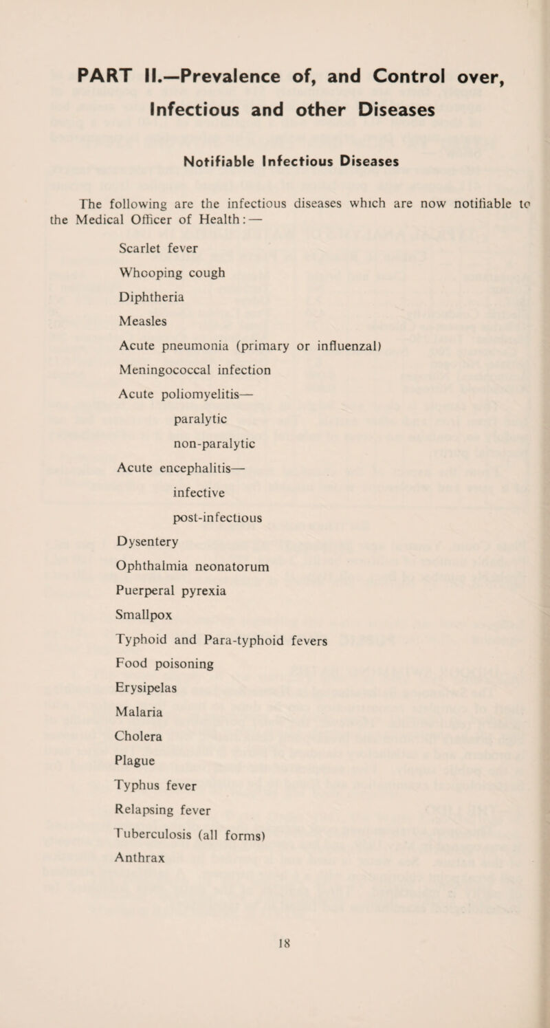 PART II.—Prevalence of, and Control over, Infectious and other Diseases Notifiable Infectious Diseases The following are the infectious diseases which are now notifiable to the Medical Officer of Health: — Scarlet fever Whooping cough Diphtheria Measles Acute pneumonia (primary or influenzal) Meningococcal infection Acute poliomyelitis— paralytic non-paralytic Acute encephalitis— infective post-infectious Dysentery Ophthalmia neonatorum Puerperal pyrexia Smallpox Typhoid and Para-typhoid fevers Food poisoning Erysipelas Malaria Cholera Plague Typhus fever Relapsing fever Tuberculosis (all forms) Anthrax