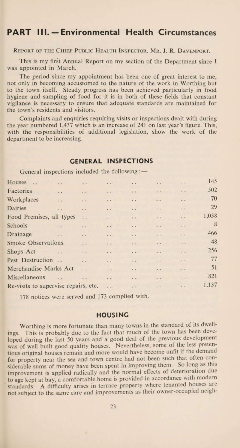 PART III. — Environmental Health Circumstances Report of the Chief Public Health Inspector, Mr. J. R. Davenport. This is my first Annual Report on my section of the Department since I was appointed in March. The period since my appointment has been one of great interest to me, not only in becoming accustomed to the nature of the work in Worthing but to the town itself. Steady progress has been achieved particularly in food hygiene and sampling of food for it is in both of these fields that constant vigilance is necessary to ensure that adequate standards are maintained for the town’s residents and visitors. Complaints and enquiries requiring visits or inspections dealt with during the year numbered 1,437 which is an increase of 241 on last year’s figure. This, with the responsibilities of additional legislation, show the work of the department to be increasing. GENERAL INSPECTIONS General inspections included the following: — Houses Factories Workplaces Dairies Food Premises, all types Schools Drainage Smoke Observations Shops Act Pest Destruction Merchandise Marks Act Miscellaneous Re-visits to supervise repairs, etc. 178 notices were served and 173 complied with. 145 502 70 29 1,038 8 466 48 256 77 51 821 1,137 HOUSING Worthing is more fortunate than many towns in the standard of its dwell¬ ings. This is probably due to the fact that much of the town has been deve¬ loped during the last 50 years and a good deal of the previous development was of well built good quality houses. Nevertheless, some of the less preten¬ tious original houses remain and more would have become unfit if the demand for property near the sea and town centre had not been such that often con¬ siderable sums of money have been spent in improving them. So long as this improvement is applied radically and the normal effects of deterioration due to age kept at bay, a comfortable home is provided in accordance with modern standards. A difficulty arises in terrace property where tenanted houses are not subject to the same care and improvements as their owner-occupied neigh-