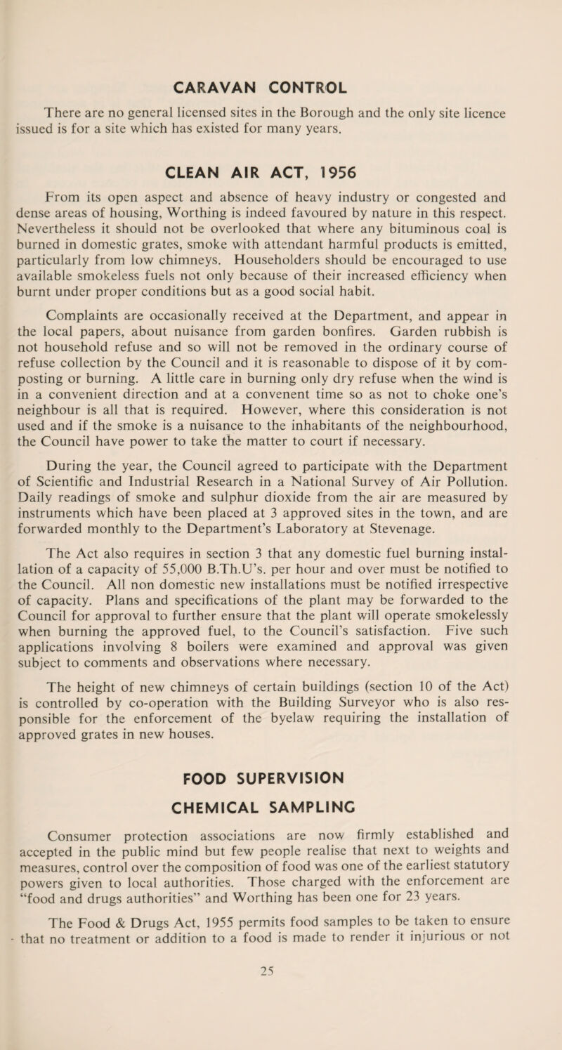 CARAVAN CONTROL There are no general licensed sites in the Borough and the only site licence issued is for a site which has existed for many years. CLEAN AIR ACT, 1956 From its open aspect and absence of heavy industry or congested and dense areas of housing, Worthing is indeed favoured by nature in this respect. Nevertheless it should not be overlooked that where any bituminous coal is burned in domestic grates, smoke with attendant harmful products is emitted, particularly from low chimneys. Householders should be encouraged to use available smokeless fuels not only because of their increased efficiency when burnt under proper conditions but as a good social habit. Complaints are occasionally received at the Department, and appear in the local papers, about nuisance from garden bonfires. Garden rubbish is not household refuse and so will not be removed in the ordinary course of refuse collection by the Council and it is reasonable to dispose of it by com¬ posting or burning. A little care in burning only dry refuse when the wind is in a convenient direction and at a convenent time so as not to choke one’s neighbour is all that is required. However, where this consideration is not used and if the smoke is a nuisance to the inhabitants of the neighbourhood, the Council have power to take the matter to court if necessary. During the year, the Council agreed to participate with the Department of Scientific and Industrial Research in a National Survey of Air Pollution. Daily readings of smoke and sulphur dioxide from the air are measured by instruments which have been placed at 3 approved sites in the town, and are forwarded monthly to the Department’s Laboratory at Stevenage. The Act also requires in section 3 that any domestic fuel burning instal¬ lation of a capacity of 55,000 B.Th.U’s. per hour and over must be notified to the Council. All non domestic new installations must be notified irrespective of capacity. Plans and specifications of the plant may be forwarded to the Council for approval to further ensure that the plant will operate smokelessly when burning the approved fuel, to the Council’s satisfaction. Five such applications involving 8 boilers were examined and approval was given subject to comments and observations where necessary. The height of new chimneys of certain buildings (section 10 of the Act) is controlled by co-operation with the Building Surveyor who is also res¬ ponsible for the enforcement of the byelaw requiring the installation of approved grates in new houses. FOOD SUPERVISION CHEMICAL SAMPLING Consumer protection associations are now firmly established and accepted in the public mind but few people realise that next to weights and measures, control over the composition of food was one of the earliest statutory powers given to local authorities. Those charged with the enforcement are “food and drugs authorities” and Worthing has been one for 23 years. The Food & Drugs Act, 1955 permits food samples to be taken to ensure * that no treatment or addition to a food is made to render it injurious or not