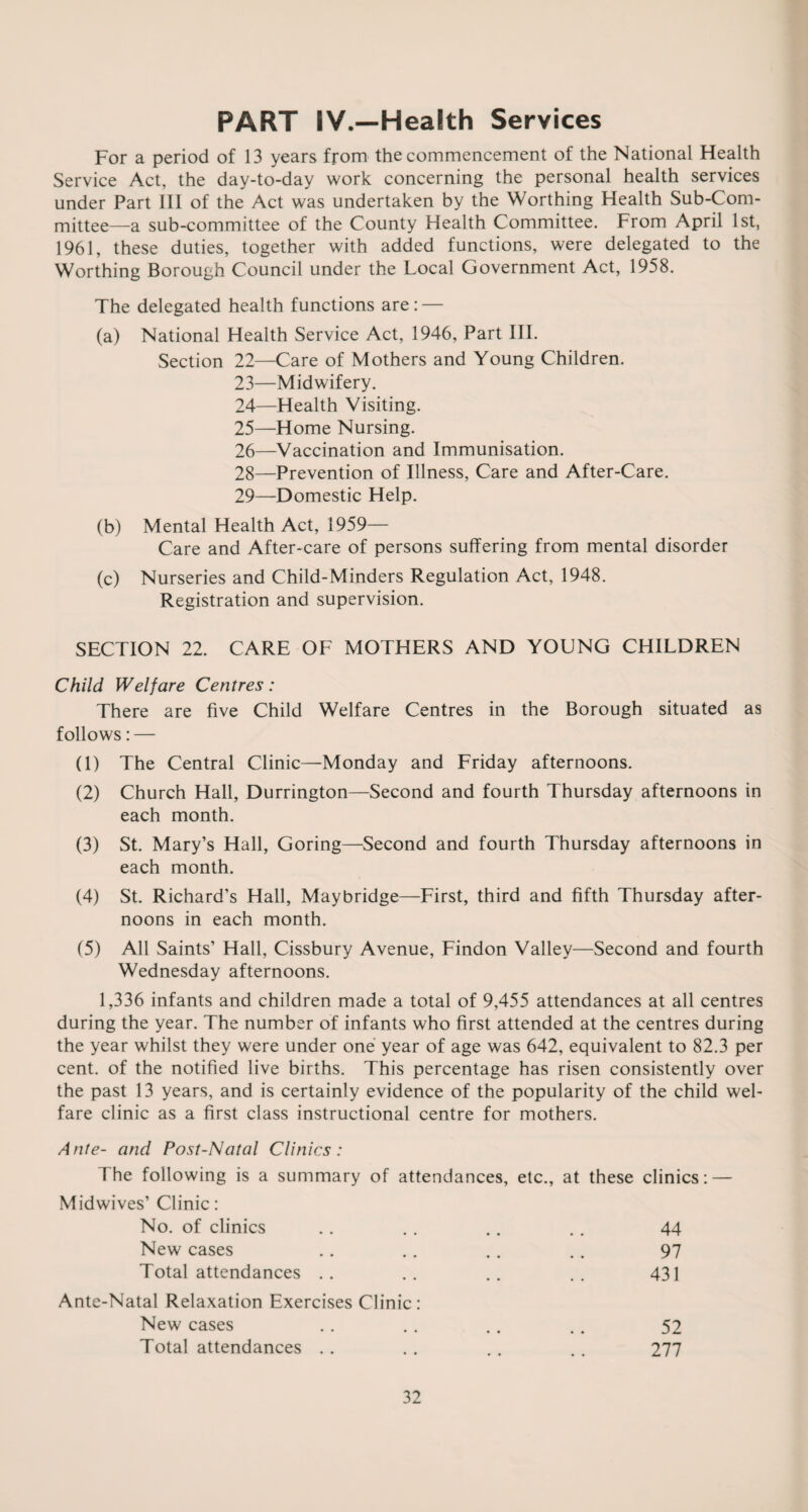 PART IV.—Health Services For a period of 13 years from the commencement of the National Health Service Act, the day-to-day work concerning the personal health services under Part III of the Act was undertaken by the Worthing Health Sub-Com¬ mittee—a sub-committee of the County Health Committee. From April 1st, 1961, these duties, together with added functions, were delegated to the Worthing Borough Council under the Local Government Act, 1958. The delegated health functions are: — (a) National Health Service Act, 1946, Part III. Section 22—Care of Mothers and Young Children. 23— Midwifery. 24— Health Visiting. 25— Home Nursing. 26— Vaccination and Immunisation. 28— Prevention of Illness, Care and After-Care. 29— Domestic Help. (b) Mental Health Act, 1959— Care and After-care of persons suffering from mental disorder (c) Nurseries and Child-Minders Regulation Act, 1948. Registration and supervision. SECTION 22. CARE OF MOTHERS AND YOUNG CHILDREN Child Welfare Centres: There are five Child Welfare Centres in the Borough situated as follows: — (1) The Central Clinic—Monday and Friday afternoons. (2) Church Hall, Durrington—Second and fourth Thursday afternoons in each month. (3) St. Mary’s Hall, Goring—Second and fourth Thursday afternoons in each month. (4) St. Richard’s Hall, Maybridge—First, third and fifth Thursday after¬ noons in each month. (5) All Saints’ Hall, Cissbury Avenue, Findon Valley—Second and fourth Wednesday afternoons. 1,336 infants and children made a total of 9,455 attendances at all centres during the year. The number of infants who first attended at the centres during the year whilst they were under one year of age was 642, equivalent to 82.3 per cent, of the notified live births. This percentage has risen consistently over the past 13 years, and is certainly evidence of the popularity of the child wel¬ fare clinic as a first class instructional centre for mothers. Ante- and Post-Natal Clinics: 1 he following is a summary of attendances, etc., at these clinics: — Midwives’ Clinic: No. of clinics New cases Total attendances 44 97 431 Ante-Natal Relaxation Exercises Clinic: New cases Total attendances . . 52 277
