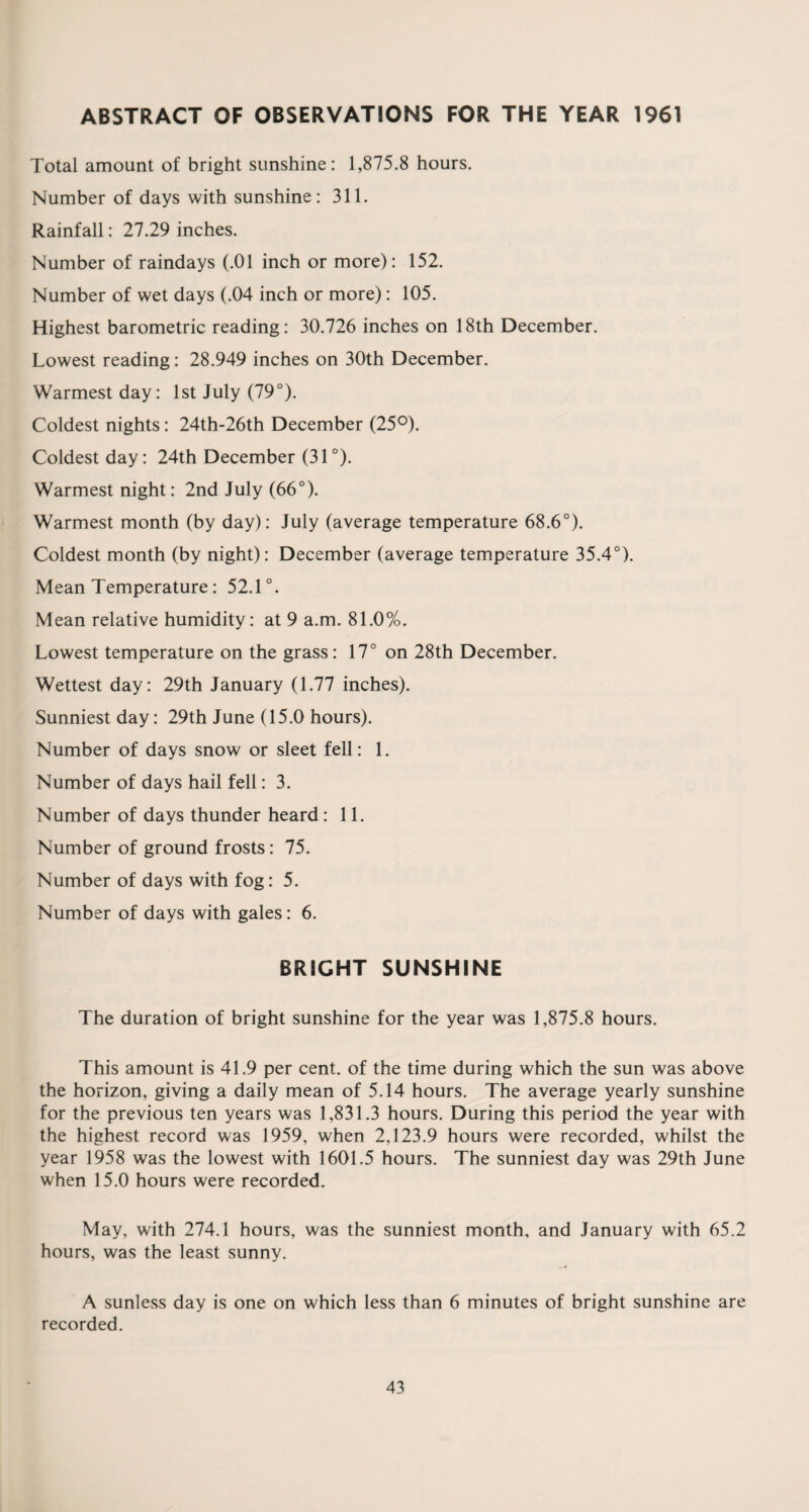 ABSTRACT OF OBSERVATIONS FOR THE YEAR 1961 Total amount of bright sunshine: 1,875.8 hours. Number of days with sunshine: 311. Rainfall: 27.29 inches. Number of raindays (.01 inch or more): 152. Number of wet days (.04 inch or more): 105. Highest barometric reading: 30.726 inches on 18th December. Lowest reading: 28.949 inches on 30th December. Warmest day: 1st July (79°). Coldest nights: 24th-26th December (25°). Coldest day: 24th December (31 °). Warmest night: 2nd July (66°). Warmest month (by day): July (average temperature 68.6°). Coldest month (by night): December (average temperature 35.4°). Mean Temperature: 52.1°. Mean relative humidity: at 9 a.m. 81.0%. Lowest temperature on the grass: 17° on 28th December. Wettest day: 29th January (1.77 inches). Sunniest day: 29th June (15.0 hours). Number of days snow or sleet fell: 1. Number of days hail fell: 3. Number of days thunder heard : 11. Number of ground frosts: 75. Number of days with fog: 5. Number of days with gales: 6. BRIGHT SUNSHINE The duration of bright sunshine for the year was 1,875.8 hours. This amount is 41.9 per cent, of the time during which the sun was above the horizon, giving a daily mean of 5.14 hours. The average yearly sunshine for the previous ten years was 1,831.3 hours. During this period the year with the highest record was 1959, when 2,123.9 hours were recorded, whilst the year 1958 was the lowest with 1601.5 hours. The sunniest day was 29th June when 15.0 hours were recorded. May, with 274.1 hours, was the sunniest month, and January with 65.2 hours, was the least sunny. A sunless day is one on which less than 6 minutes of bright sunshine are recorded.
