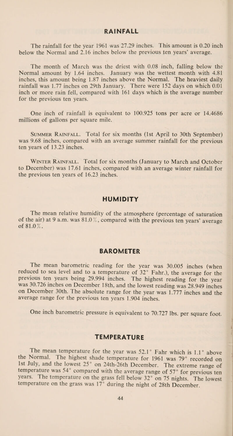 The rainfall for the year 1961 was 27.29 inches. This amount is 0.20 inch below the Normal and 2.16 inches below the previous ten years’ average. The month of March was the driest with 0.08 inch, falling below the Normal amount by 1.64 inches. January was the wettest month with 4.81 inches, this amount being 1.87 inches above the Normal. The heaviest daily rainfall was 1.77 inches on 29th January. There were 152 days on which 0.01 inch or more rain fell, compared with 161 days which is the average number for the previous ten years. One inch of rainfall is equivalent to 100.925 tons per acre or 14.4686 millions of gallons per square mile. Summer Rainfall. Total for six months (1st April to 30th September) was 9.68 inches, compared with an average summer rainfall for the previous ten years of 13.23 inches. Winter Rainfall. Total for six months (January to March and October to December) was 17.61 inches, compared with an average winter rainfall for the previous ten years of 16.23 inches. HUMIDITY The mean relative humidity of the atmosphere (percentage of saturation of the air) at 9 a.m. was 81.0%, compared with the previous ten years’ average of 81.0%. BAROMETER The mean barometric reading for the year was 30.005 inches (when reduced to sea level and to a temperature of 32° Fahr.), the average for the previous ten years being 29.994 inches. The highest reading for the year was 30.726 inches on December 18th, and the lowest reading was 28.949 inches on December 30th. The absolute range for the year was 1.777 inches and the average range for the previous ten years 1.904 inches. One inch barometric pressure is equivalent to 70.727 lbs. per square foot. TEMPERATURE The mean temperature for the year was 52.1° Fahr which is 1.1° above the Normal. The highest shade temperature for 1961 was 79° recorded on 1st July, and the lowest 25° on 24th-26th December. The extreme range of temperature was 54° compared with the average range of 57° for previous ten years. The temperature on the grass fell below 32° on 75 nights. The lowest temperature on the grass was 17° during the night of 28th December.