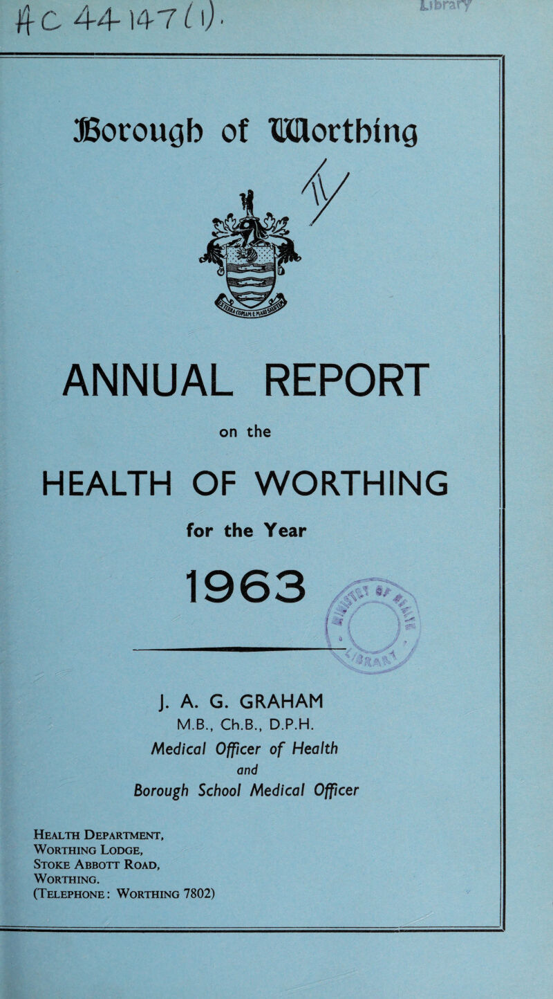 fiC 44-14-7i\)- ffiorougb of Mortbmg ANNUAL REPORT on the HEALTH OF WORTHING for the Year 1963 J. A. G. GRAHAM M.B., Ch.B., D.P.H. Medical Officer of Health and Borough School Medical Officer Health Department, Worthing Lodge, Stoke Abbott Road, Worthing. (Telephone : Worthing 7802)