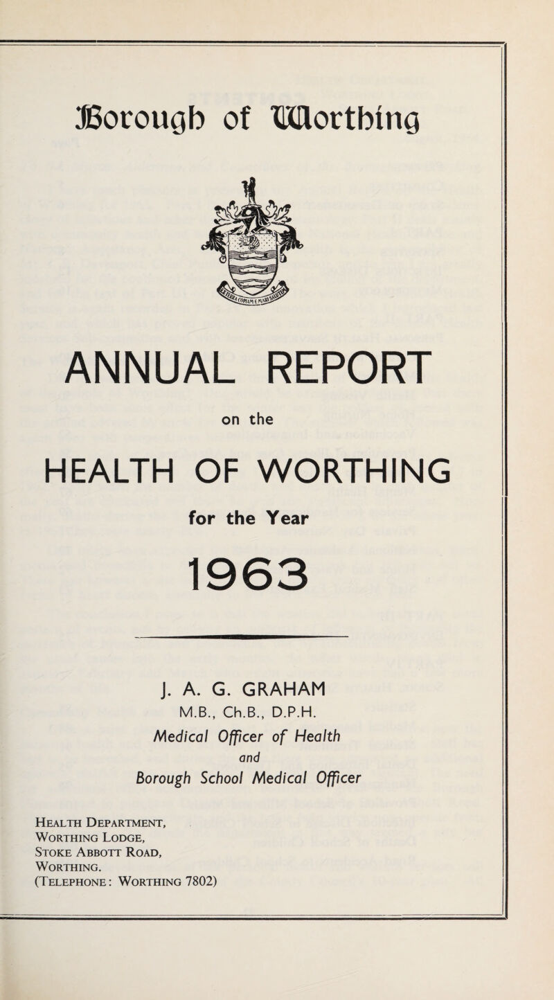 ANNUAL REPORT on the HEALTH OF WORTHING for the Year 1963 J. A. G. GRAHAM M.B., Ch.B., D.P.H. Medical Officer of Health and Borough School Medical Officer Health Department, Worthing Lodge, Stoke Abbott Road, Worthing. (Telephone: Worthing 7802)