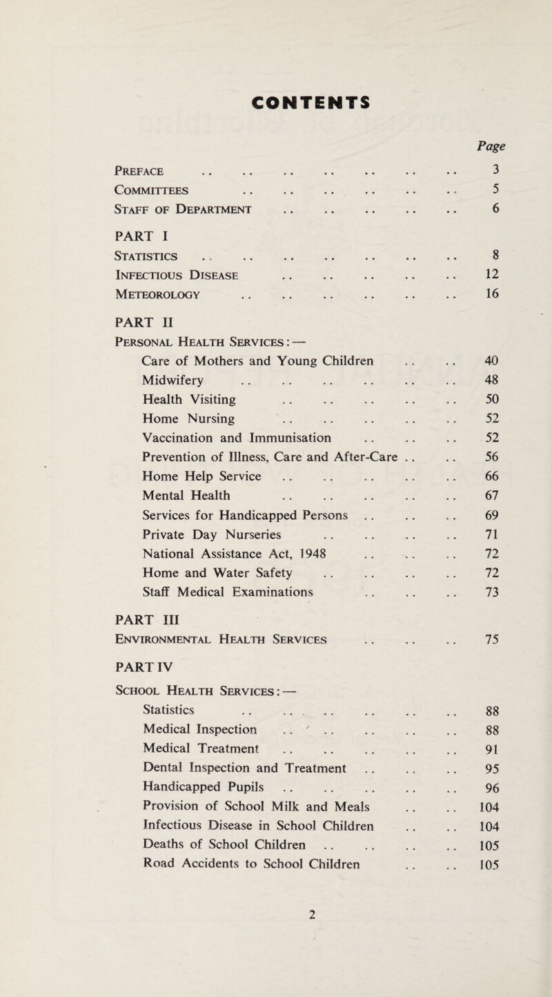 CONTENTS Page PRErACE •• •• •• •• •• •• •• 3 Committees .. .. .. .. .. .. 5 Staff of Department .. .. .. .. .. 6 PART I Statistics .. . 8 Infectious Disease .. .. .. .. .. 12 Meteorology .. .. .. .. .. .. 16 PART II Personal Health Services : — Care of Mothers and Young Children .. . . 40 Midwifery .. . . .. . . .. .. 48 Health Visiting .. .. . . . . . . 50 Home Nursing . . .. .. .. .. 52 Vaccination and Immunisation .. .. .. 52 Prevention of Illness, Care and After-Care .. .. 56 Home Help Service . . .. .. . . . . 66 Mental Health .. .. .. .. .. 67 Services for Handicapped Persons .. .. .. 69 Private Day Nurseries .. .. .. .. 71 National Assistance Act, 1948 . . . . . . 72 Home and Water Safety .. .. .. . . 72 Staff Medical Examinations .. .. .. 73 PART III Environmental Health Services .. .. .. 75 PART IV School Health Services: — Statistics . . ... .. .. . _ .. 88 Medical Inspection .. ' .. .. .. .. 88 Medical Treatment .. .. .. .. .. 91 Dental Inspection and Treatment .. .. .. 95 Handicapped Pupils . . .. . . . . . . 96 Provision of School Milk and Meals . . .. 104 Infectious Disease in School Children .. .. 104 Deaths of School Children.105 Road Accidents to School Children . . . . 105
