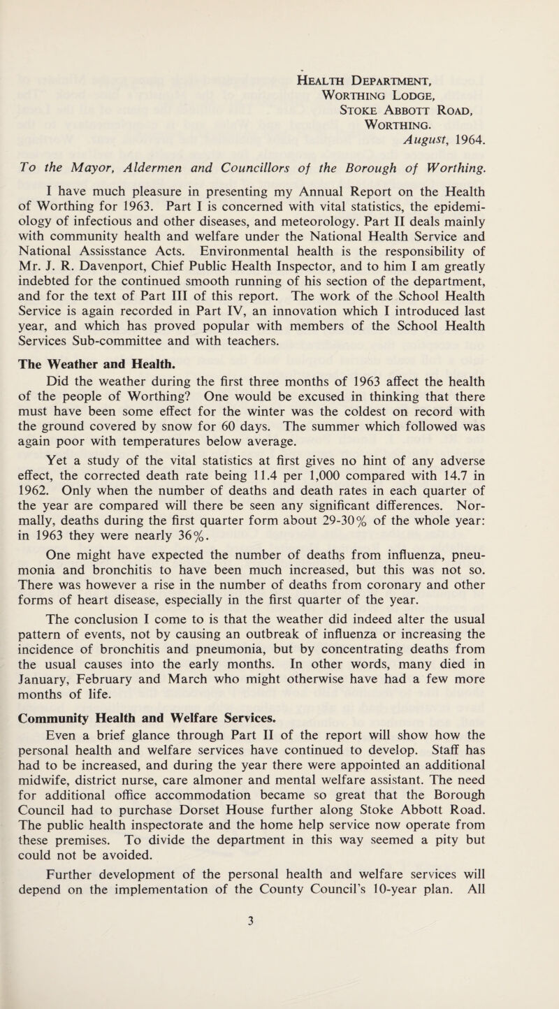 Health Department, Worthing Lodge, Stoke Abbott Road, Worthing. August, 1964. To the Mayor, Aldermen and Councillors of the Borough of Worthing. I have much pleasure in presenting my Annual Report on the Health of Worthing for 1963. Part I is concerned with vital statistics, the epidemi¬ ology of infectious and other diseases, and meteorology. Part II deals mainly with community health and welfare under the National Health Service and National Assisstance Acts. Environmental health is the responsibility of Mr. J. R. Davenport, Chief Public Health Inspector, and to him I am greatly indebted for the continued smooth running of his section of the department, and for the text of Part III of this report. The work of the School Health Service is again recorded in Part IV, an innovation which I introduced last year, and which has proved popular with members of the School Health Services Sub-committee and with teachers. The Weather and Health. Did the weather during the first three months of 1963 affect the health of the people of Worthing? One would be excused in thinking that there must have been some effect for the winter was the coldest on record with the ground covered by snow for 60 days. The summer which followed was again poor with temperatures below average. Yet a study of the vital statistics at first gives no hint of any adverse effect, the corrected death rate being 11.4 per 1,000 compared with 14.7 in 1962. Only when the number of deaths and death rates in each quarter of the year are compared will there be seen any significant differences. Nor¬ mally, deaths during the first quarter form about 29-30% of the whole year: in 1963 they were nearly 36%. One might have expected the number of deaths from influenza, pneu¬ monia and bronchitis to have been much increased, but this was not so. There was however a rise in the number of deaths from coronary and other forms of heart disease, especially in the first quarter of the year. The conclusion I come to is that the weather did indeed alter the usual pattern of events, not by causing an outbreak of influenza or increasing the incidence of bronchitis and pneumonia, but by concentrating deaths from the usual causes into the early months. In other words, many died in January, February and March who might otherwise have had a few more months of life. Community Health and Welfare Services. Even a brief glance through Part II of the report will show how the personal health and welfare services have continued to develop. Staff has had to be increased, and during the year there were appointed an additional midwife, district nurse, care almoner and mental welfare assistant. The need for additional office accommodation became so great that the Borough Council had to purchase Dorset House further along Stoke Abbott Road. The public health inspectorate and the home help service now operate from these premises. To divide the department in this way seemed a pity but could not be avoided. Further development of the personal health and welfare services will depend on the implementation of the County Council’s 10-year plan. All