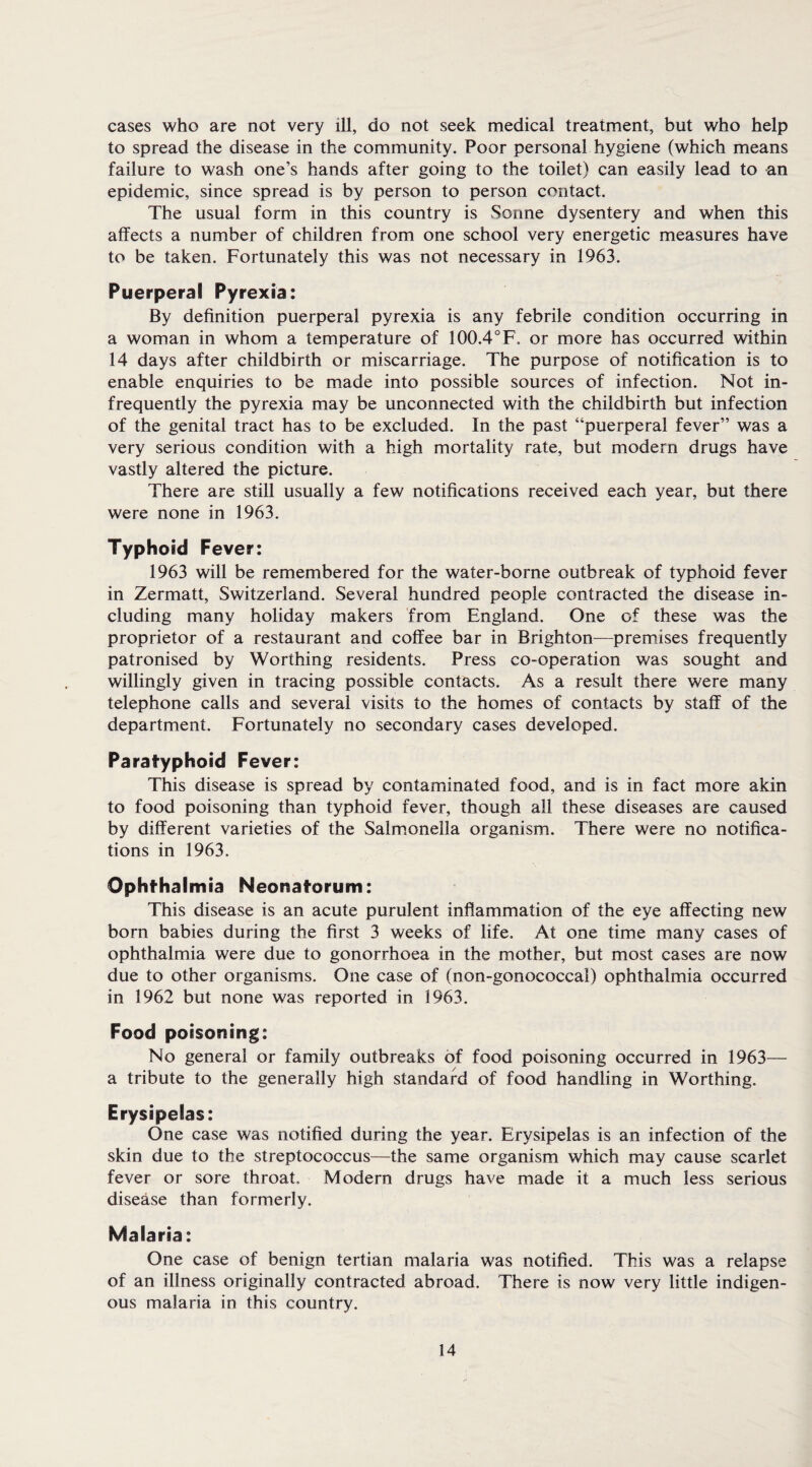 cases who are not very ill, do not seek medical treatment, but who help to spread the disease in the community. Poor personal hygiene (which means failure to wash one’s hands after going to the toilet) can easily lead to an epidemic, since spread is by person to person contact. The usual form in this country is vSonne dysentery and when this affects a number of children from one school very energetic measures have to be taken. Fortunately this was not necessary in 1963. Puerperal Pyrexia: By definition puerperal pyrexia is any febrile condition occurring in a woman in whom a temperature of 100.4°F. or more has occurred within 14 days after childbirth or miscarriage. The purpose of notification is to enable enquiries to be made into possible sources of infection. Not in¬ frequently the pyrexia may be unconnected with the childbirth but infection of the genital tract has to be excluded. In the past “puerperal fever” was a very serious condition with a high mortality rate, but modern drugs have vastly altered the picture. There are still usually a few notifications received each year, but there were none in 1963. Typhoid Fever: 1963 will be remembered for the water-borne outbreak of typhoid fever in Zermatt, Switzerland. Several hundred people contracted the disease in¬ cluding many holiday makers from England. One of these was the proprietor of a restaurant and coffee bar in Brighton—premises frequently patronised by Worthing residents. Press co-operation was sought and willingly given in tracing possible contacts. As a result there were many telephone calls and several visits to the homes of contacts by staff of the department. Fortunately no secondary cases developed. Paratyphoid Fever: This disease is spread by contaminated food, and is in fact more akin to food poisoning than typhoid fever, though all these diseases are caused by different varieties of the Salmonella organism. There were no notifica¬ tions in 1963. Ophthalmia Neonatorum: This disease is an acute purulent inflammation of the eye affecting new born babies during the first 3 weeks of life. At one time many cases of ophthalmia were due to gonorrhoea in the mother, but most cases are now due to other organisms. One case of (non-gonococca!) ophthalmia occurred in 1962 but none was reported in 1963. Food poisoning: No general or family outbreaks of food poisoning occurred in 1963— a tribute to the generally high standard of food handling in Worthing. Erysipelas: One case was notified during the year. Erysipelas is an infection of the skin due to the streptococcus—the same organism which may cause scarlet fever or sore throat. Modern drugs have made it a much less serious disease than formerly. Malaria: One case of benign tertian malaria was notified. This was a relapse of an illness originally contracted abroad. There is now very little indigen¬ ous malaria in this country.