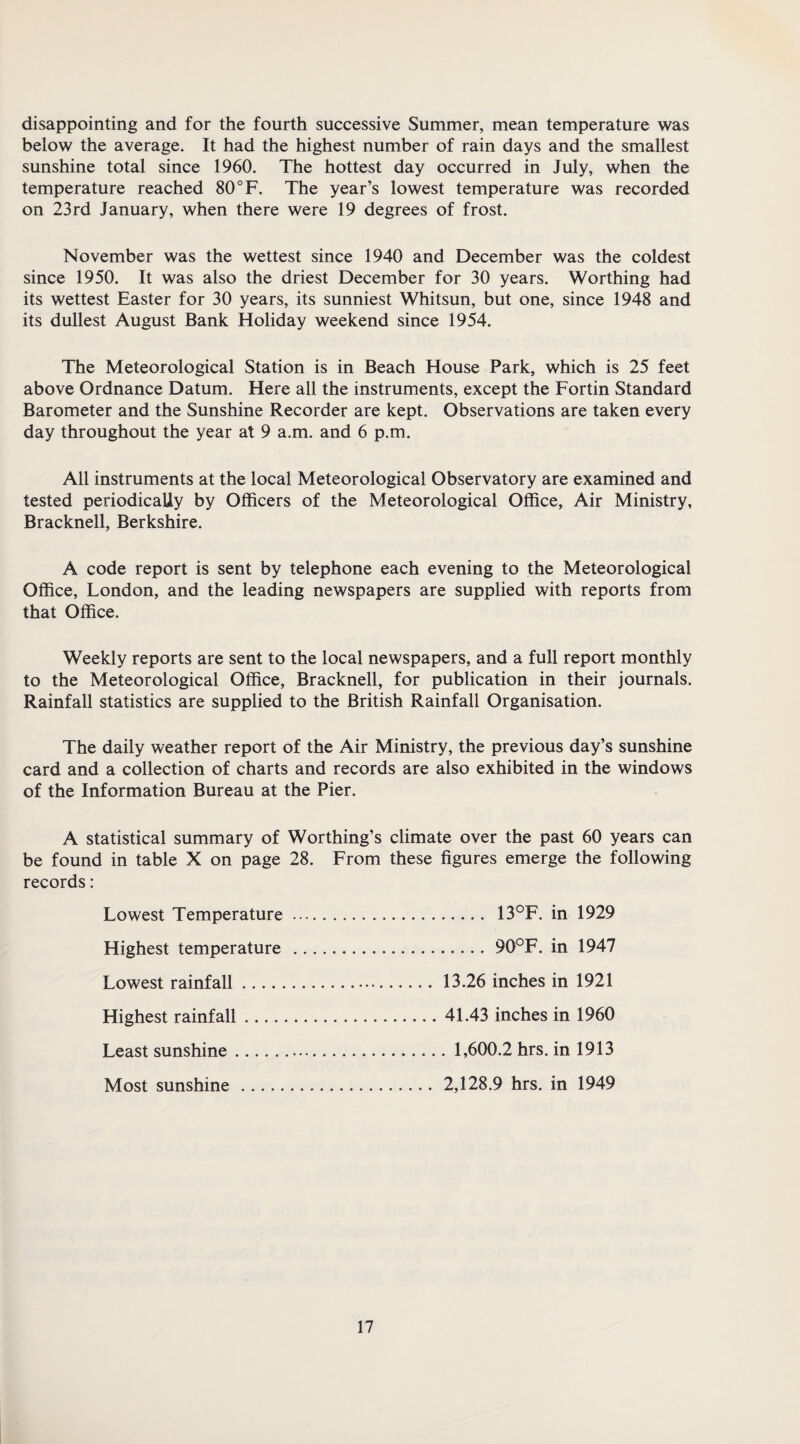 disappointing and for the fourth successive Summer, mean temperature was below the average. It had the highest number of rain days and the smallest sunshine total since 1960. The hottest day occurred in July, when the temperature reached 80 °F. The year’s lowest temperature was recorded on 23rd January, when there were 19 degrees of frost. November was the wettest since 1940 and December was the coldest since 1950. It was also the driest December for 30 years. Worthing had its wettest Easter for 30 years, its sunniest Whitsun, but one, since 1948 and its dullest August Bank Holiday weekend since 1954. The Meteorological Station is in Beach House Park, which is 25 feet above Ordnance Datum. Here all the instruments, except the Fortin Standard Barometer and the Sunshine Recorder are kept. Observations are taken every day throughout the year at 9 a.m. and 6 p.m. All instruments at the local Meteorological Observatory are examined and tested periodically by Officers of the Meteorological Office, Air Ministry, Bracknell, Berkshire. A code report is sent by telephone each evening to the Meteorological Office, London, and the leading newspapers are supplied with reports from that Office. Weekly reports are sent to the local newspapers, and a full report monthly to the Meteorological Office, Bracknell, for publication in their journals. Rainfall statistics are supplied to the British Rainfall Organisation. The daily weather report of the Air Ministry, the previous day’s sunshine card and a collection of charts and records are also exhibited in the windows of the Information Bureau at the Pier. A statistical summary of Worthing’s climate over the past 60 years can be found in table X on page 28. From these figures emerge the following records: Lowest Temperature. 13°F. in 1929 Highest temperature .90°F. in 1947 Lowest rainfall. 13.26 inches in 1921 Highest rainfall.41.43 inches in 1960 Least sunshine. 1,600.2 hrs. in 1913 Most sunshine.2,128.9 hrs. in 1949
