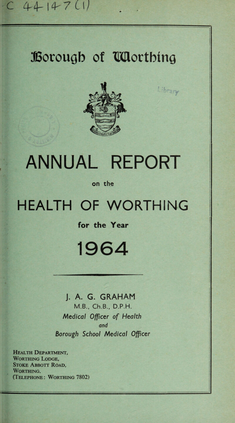 c 4-4-1^7 CW Botrougb of Mottbiiici ANNUAL REPORT on the HEALTH OF WORTHING for the Year 1964 J. A. G. GRAHAM M.B., Ch.B., D.P.H. Medical Officer of Health and Borough School Medical Officer Health Department, Worthing Lodge, Stoke Abbott Road, Worthing. (Telephone: Worthing 7802)