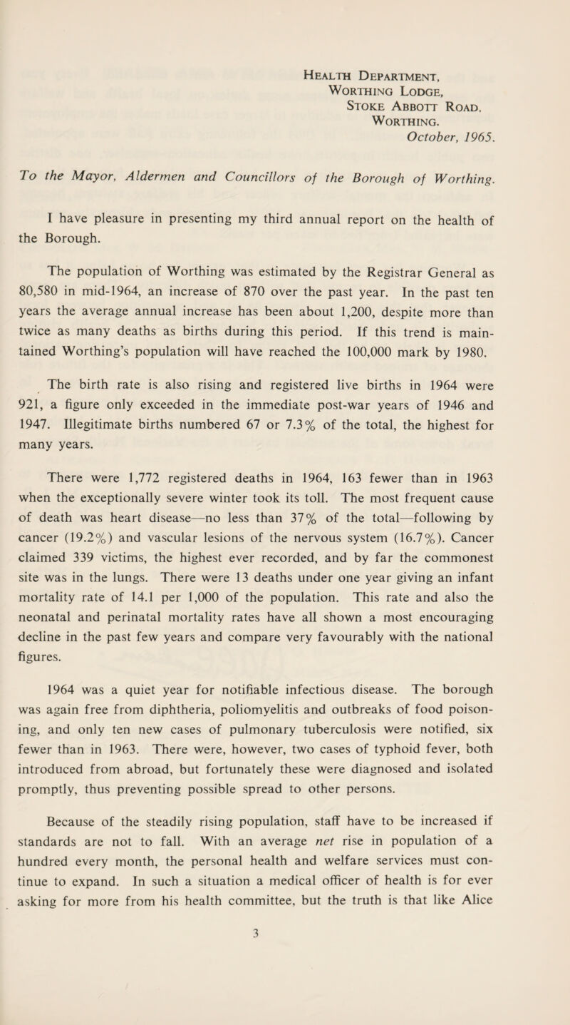 Health Department, Worthing Lodge, Stoke Abbott Road, Worthing. October, 1965. To the Mayor, Aldermen and Councillors of the Borough of Worthing. I have pleasure in presenting my third annual report on the health of the Borough. The population of Worthing was estimated by the Registrar General as 80,580 in mid-1964, an increase of 870 over the past year. In the past ten years the average annual increase has been about 1,200, despite more than twice as many deaths as births during this period. If this trend is main¬ tained Worthing’s population will have reached the 100,000 mark by 1980. The birth rate is also rising and registered live births in 1964 were 921, a figure only exceeded in the immediate post-war years of 1946 and 1947. Illegitimate births numbered 67 or 7.3% of the total, the highest for many years. There were 1,772 registered deaths in 1964, 163 fewer than in 1963 when the exceptionally severe winter took its toll. The most frequent cause of death was heart disease—no less than 37% of the total—following by cancer (19.2%) and vascular lesions of the nervous system (16.7%). Cancer claimed 339 victims, the highest ever recorded, and by far the commonest site was in the lungs. There were 13 deaths under one year giving an infant mortality rate of 14.1 per 1,000 of the population. This rate and also the neonatal and perinatal mortality rates have all shown a most encouraging decline in the past few years and compare very favourably with the national figures. 1964 was a quiet year for notifiable infectious disease. The borough was again free from diphtheria, poliomyelitis and outbreaks of food poison¬ ing, and only ten new cases of pulmonary tuberculosis were notified, six fewer than in 1963. There were, however, two cases of typhoid fever, both introduced from abroad, but fortunately these were diagnosed and isolated promptly, thus preventing possible spread to other persons. Because of the steadily rising population, staff have to be increased if standards are not to fall. With an average net rise in population of a hundred every month, the personal health and welfare services must con¬ tinue to expand. In such a situation a medical officer of health is for ever asking for more from his health committee, but the truth is that like Alice