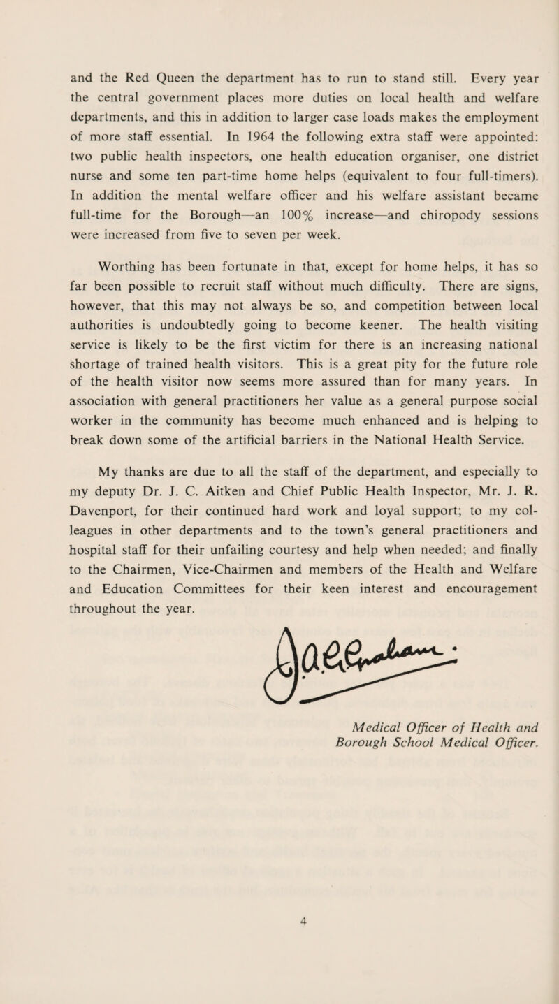 and the Red Queen the department has to run to stand still. Every year the central government places more duties on local health and welfare departments, and this in addition to larger case loads makes the employment of more staff essential. In 1964 the following extra staff were appointed: two public health inspectors, one health education organiser, one district nurse and some ten part-time home helps (equivalent to four full-timers). In addition the mental welfare officer and his welfare assistant became full-time for the Borough—an 100% increase—and chiropody sessions were increased from five to seven per week. Worthing has been fortunate in that, except for home helps, it has so far been possible to recruit staff without much difficulty. There are signs, however, that this may not always be so, and competition between local authorities is undoubtedly going to become keener. The health visiting service is likely to be the first victim for there is an increasing national shortage of trained health visitors. This is a great pity for the future role of the health visitor now seems more assured than for many years. In association with general practitioners her value as a general purpose social worker in the community has become much enhanced and is helping to break down some of the artificial barriers in the National Health Service. My thanks are due to all the staff of the department, and especially to my deputy Dr. J. C. Aitken and Chief Public Health Inspector, Mr. J. R. Davenport, for their continued hard work and loyal support; to my col¬ leagues in other departments and to the town’s general practitioners and hospital staff for their unfailing courtesy and help when needed; and finally to the Chairmen, Vice-Chairmen and members of the Health and Welfare and Education Committees for their keen interest and encouragement throughout the year. Medical Officer of Health and Borough School Medical Officer.