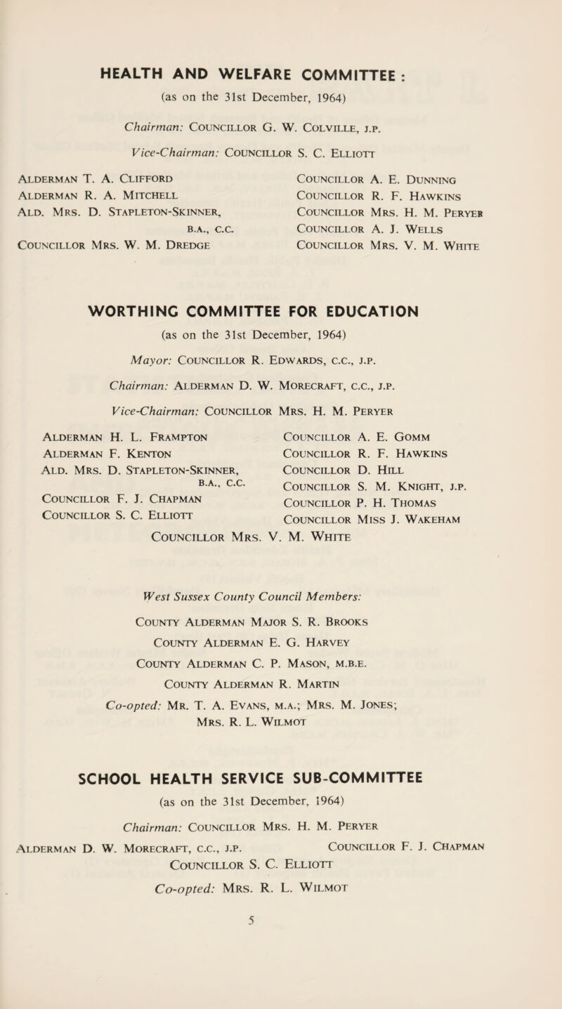 HEALTH AND WELFARE COMMITTEE : (as on the 31st December, 1964) Chairman: Councillor G. W. Colville, j.p. Vice-Chairman: Councillor S. C. Elliott Alderman T. A. Clifford Alderman R. A. Mitchell Ald. Mrs. D. Stapleton-Skinner, B.A., C.C. Councillor Mrs. W. M. Dredge Councillor A. E. Dunning Councillor R. F. Hawkins Councillor Mrs. H. M. Peryer Councillor A. J. Wells Councillor Mrs. V. M. White WORTHING COMMITTEE FOR EDUCATION (as on the 31st December, 1964) Mayor: Councillor R. Edwards, c.c., j.p. Chairman: Alderman D. W. Morecraft, c.c., j.p. Vice-Chairman: Councillor Mrs. H. M. Peryer Alderman H. L. Frampton Alderman F. Kenton Ald. Mrs. D. Stapleton-Skinner, B.A., C.C. Councillor F. J. Chapman Councillor S. C. Elliott Councillor A. E. Gomm Councillor R. F. Hawkins Councillor D. Hill Councillor S. M. Knight, j.p. Councillor P. H. Thomas Councillor Miss J. Wakeham Councillor Mrs. V. M. White West Sussex County Council Members: County Alderman Major S. R. Brooks County Alderman E. G. Harvey County Alderman C. P. Mason, m.b.e. County Alderman R. Martin Co-opted: Mr. T. A. Evans, m.a.; Mrs. M. Jones; Mrs. R. L. Wilmot SCHOOL HEALTH SERVICE SUB COMMITTEE (as on the 31st December, 1964) Chairman: Councillor Mrs. H. M. Peryer Alderman D. W. Morecraft, c.c., j.p. Councillor F. J. Chapman Councillor S. C. Elliott Co-opted: Mrs. R. L. Wilmot