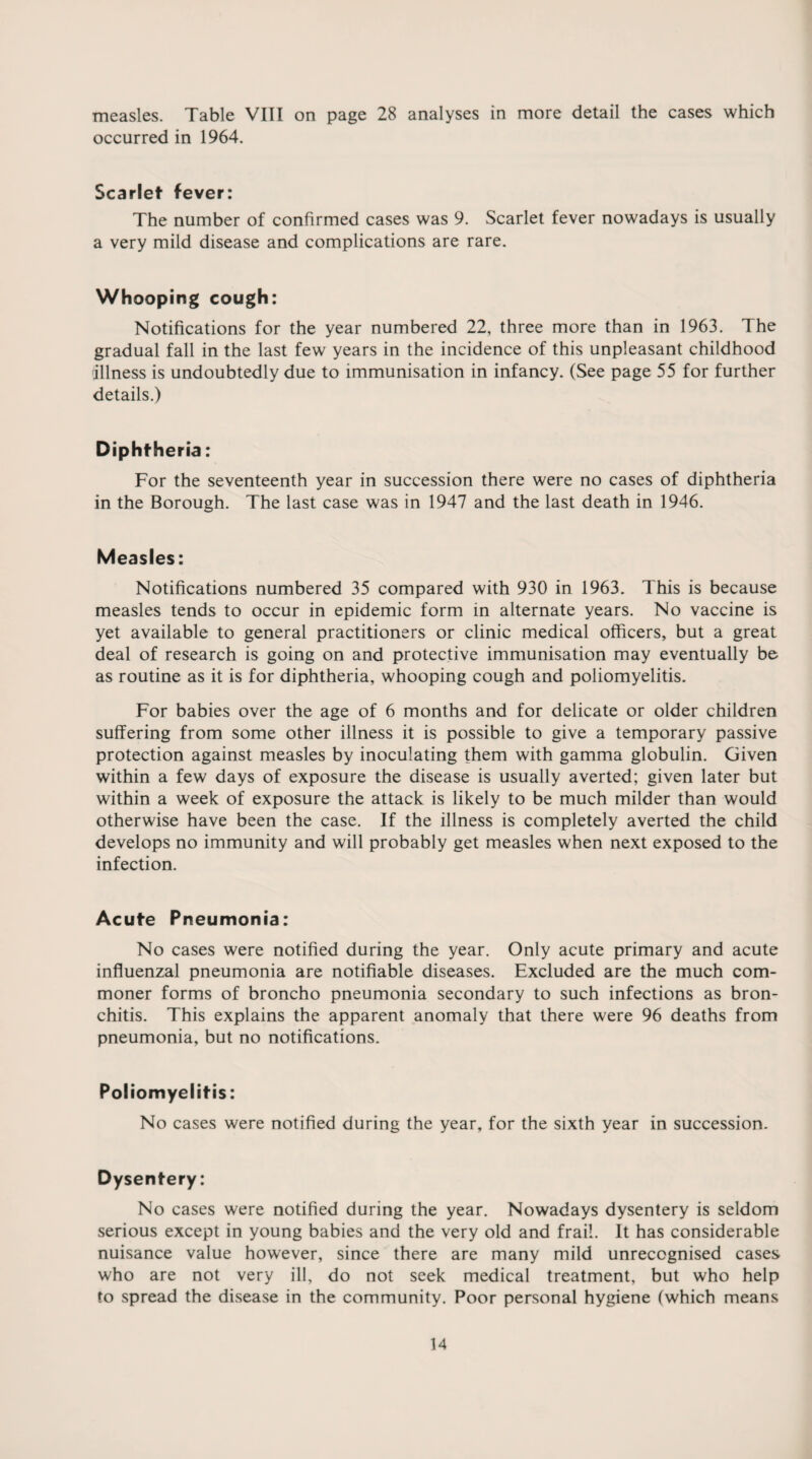 measles. Table VIII on page 28 analyses in more detail the cases which occurred in 1964. Scarlet fever: The number of confirmed cases was 9. Scarlet fever nowadays is usually a very mild disease and complications are rare. Whooping cough: Notifications for the year numbered 22, three more than in 1963. The gradual fall in the last few years in the incidence of this unpleasant childhood illness is undoubtedly due to immunisation in infancy. (See page 55 for further details.) Diphtheria: For the seventeenth year in succession there were no cases of diphtheria in the Borough. The last case was in 1947 and the last death in 1946. Measles: Notifications numbered 35 compared with 930 in 1963. This is because measles tends to occur in epidemic form in alternate years. No vaccine is yet available to general practitioners or clinic medical officers, but a great deal of research is going on and protective immunisation may eventually be as routine as it is for diphtheria, whooping cough and poliomyelitis. For babies over the age of 6 months and for delicate or older children suffering from some other illness it is possible to give a temporary passive protection against measles by inoculating them with gamma globulin. Given within a few days of exposure the disease is usually averted; given later but within a week of exposure the attack is likely to be much milder than would otherwise have been the case. If the illness is completely averted the child develops no immunity and will probably get measles when next exposed to the infection. Acute Pneumonia: No cases were notified during the year. Only acute primary and acute influenzal pneumonia are notifiable diseases. Excluded are the much com¬ moner forms of broncho pneumonia secondary to such infections as bron¬ chitis. This explains the apparent anomaly that there were 96 deaths from pneumonia, but no notifications. Poliomyelitis: No cases were notified during the year, for the sixth year in succession. Dysentery: No cases were notified during the year. Nowadays dysentery is seldom serious except in young babies and the very old and frail. It has considerable nuisance value however, since there are many mild unrecognised cases who are not very ill, do not seek medical treatment, but who help to spread the disease in the community. Poor personal hygiene (which means