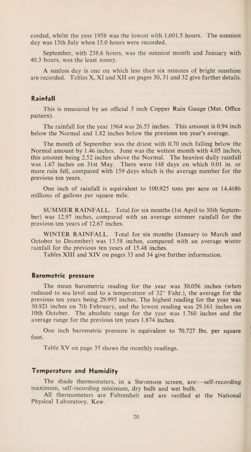 corded, whilst the year 1958 was the lowest with 1,601.5 hours. The sunniest day was 13th July when 15.0 hours were recorded. September, with 238.6 hours, was the sunniest month and January with 40.3 hours, was the least sunny. A sunless day is one on which less than six minutes of bright sunshine are recorded. Tables X, XI and XII on pages 30, 31 and 32 give further details. Rainfall This is measured by an official 5 inch Copper Rain Gauge (Met. Office pattern). The rainfall for the year 1964 was 26.55 inches. This amount is 0.94 inch below the Normal and 1.82 inches below the previous ten year’s average. The month of September was the driest with 0.70 inch falling below the Normal amount by 1.46 inches. June was the wettest month with 4.05 inches, this amount being 2.52 inches above the Normal. The heaviest daily rainfall was 1.67 inches on 31st May. There were 148 days on which 0.01 in. or more rain fell, compared with 159 days which is the average number for the previous ten years. One inch of rainfall is equivalent to 100.925 tons per acre or 14.4686 millions of gallons per square mile. SUMMER RAINFALL. Total for six months (1st April to 30th Septem¬ ber) was 12.97 inches, compared with an average summer rainfall for the previous ten years of 12.67 inches. WINTER RAINFALL. Total for six months (January to March and October to December) was 13.58 inches, compared with an average winter rainfall for the previous ten years of 15.48 inches. Tables XUI and XIV on pages 33 and 34 give further information. Barometric pressure The mean barometric reading for the year was 30.056 inches (when reduced to sea level and to a temperature of 32° Fahr.), the average for the previous ten years being 29.995 inches. The highest reading for the year was 30.921 inches on 7th February, and the lowest reading was 29.161 inches on 10th October. The absolute range for the year was 1.760 inches and the average range for the previous ten years 1.874 inches. One inch barometric pressure is equivalent to 70.727 lbs. per square foot. Table XV on page 35 shows the monthly readings. Temperature and Humidity The shade thermometers, in a Stevenson screen, are:—self-recording maximum, self-recording minimum, dry bulb and wet bulb. All thermometers are Fahrenheit and are verified at the National Physical Laboratory, Kew.