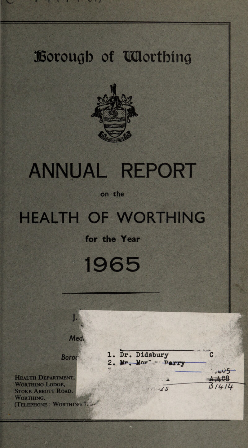Borough of Worthing *K ■ ANNUAL REPORT . on the - HEALTH OF WORTHING - for the Year 1965 Health Department, Worthing Lodge, Stoke Abbott Road, Worthing. (Telephone: Worthing *J: 1. Dr. Didsbury 2 . nr ;>*' P*rry c • j- • >y s £>11+11+