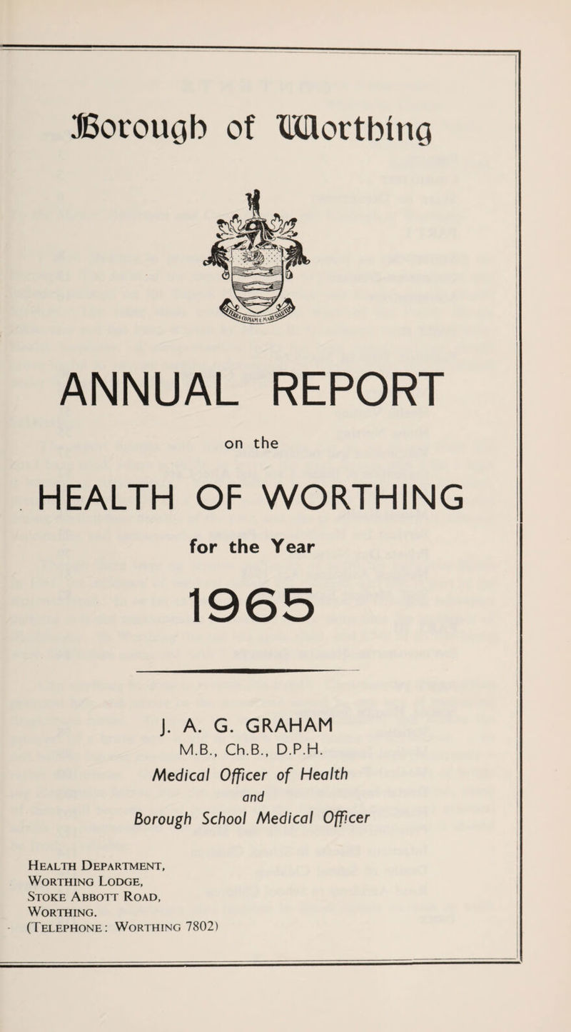 ANNUAL REPORT on the HEALTH OF WORTHING for the Year 1965 J. A. G. GRAHAM M.B., Ch.B., D.P.H. Medical Officer of Health and Borough School Medical Officer Health Department, Worthing Lodge, Stoke Abbott Road, Worthing. (Telephone: Worthing 7802)