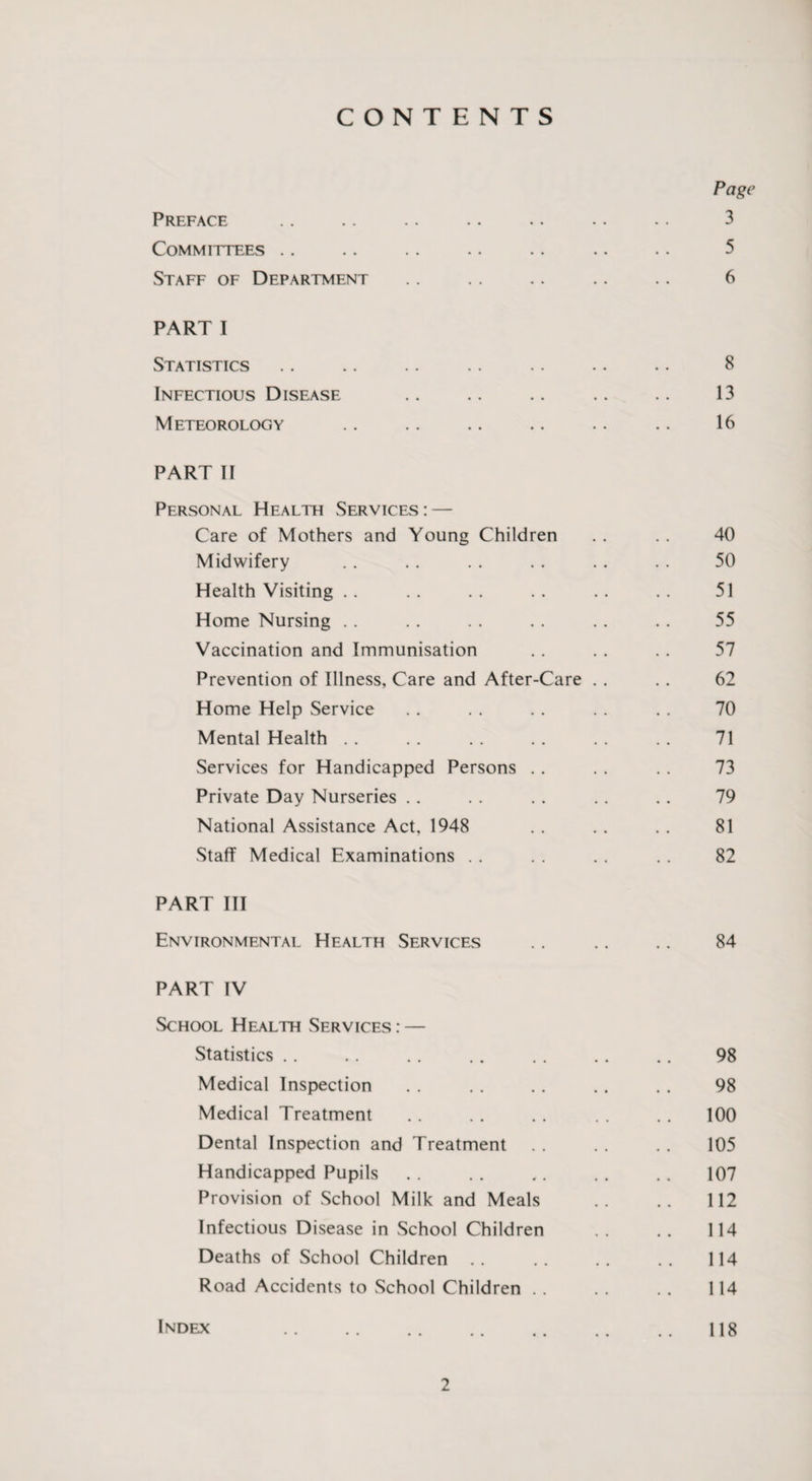 CONTENTS Page Preface .. .. .. .. .. .. .. 3 Committees .. .. .. .. .. .. .. 5 Staff of Department .. . . .. .. . . 6 PART I Statistics .. .. .. .. .. .. .. 8 Infectious Disease .. .. .. .. .. 13 Meteorology .. .. .. .. .. .. 16 PART II Personal Health Services : — Care of Mothers and Young Children . . . . 40 Midwifery . . .. . . . . .. . . 50 Health Visiting .. .. .. .. .. .. 51 Home Nursing . . . . . . . . .. . . 55 Vaccination and Immunisation .. . . . . 57 Prevention of Illness, Care and After-Care . . . . 62 Home Help Service .. . . . . . . . . 70 Mental Health . . .. . . . . . . . . 71 Services for Handicapped Persons . . . . .. 73 Private Day Nurseries . . .. . . .. . . 79 National Assistance Act, 1948 . . . . . . 81 Staff Medical Examinations . . . . .. . . 82 PART III Environmental Health Services .. .. .. 84 PART IV School Health Services : — Statistics .. . . .. . . . . . . .. 98 Medical Inspection . . , . .. . . . . 98 Medical Treatment . . . . . . . . . . 100 Dental Inspection and Treatment . . . . , . 105 Handicapped Pupils . . . . «. . . . . 107 Provision of School Milk and Meals .. .. 112 Infectious Disease in School Children .. .. 114 Deaths of School Children .. .. .. .. 114 Road Accidents to School Children . . . . .. 114 Index .118