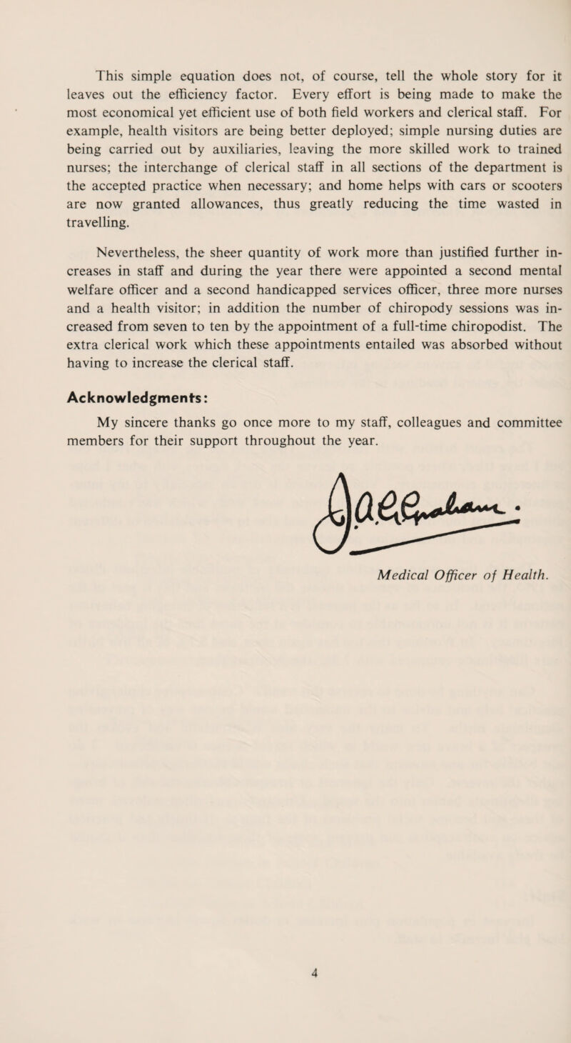 This simple equation does not, of course, tell the whole story for it leaves out the efficiency factor. Every effort is being made to make the most economical yet efficient use of both field workers and clerical staff. For example, health visitors are being better deployed; simple nursing duties are being carried out by auxiliaries, leaving the more skilled work to trained nurses; the interchange of clerical staff in all sections of the department i9 the accepted practice when necessary; and home helps with cars or scooters are now granted allowances, thus greatly reducing the time wasted in travelling. Nevertheless, the sheer quantity of work more than justified further in¬ creases in staff and during the year there were appointed a second mental welfare officer and a second handicapped services officer, three more nurses and a health visitor; in addition the number of chiropody sessions was in¬ creased from seven to ten by the appointment of a full-time chiropodist. The extra clerical work which these appointments entailed was absorbed without having to increase the clerical staff. Acknowledgments: My sincere thanks go once more to my staff, colleagues and committee members for their support throughout the year. Medical Officer of Health.