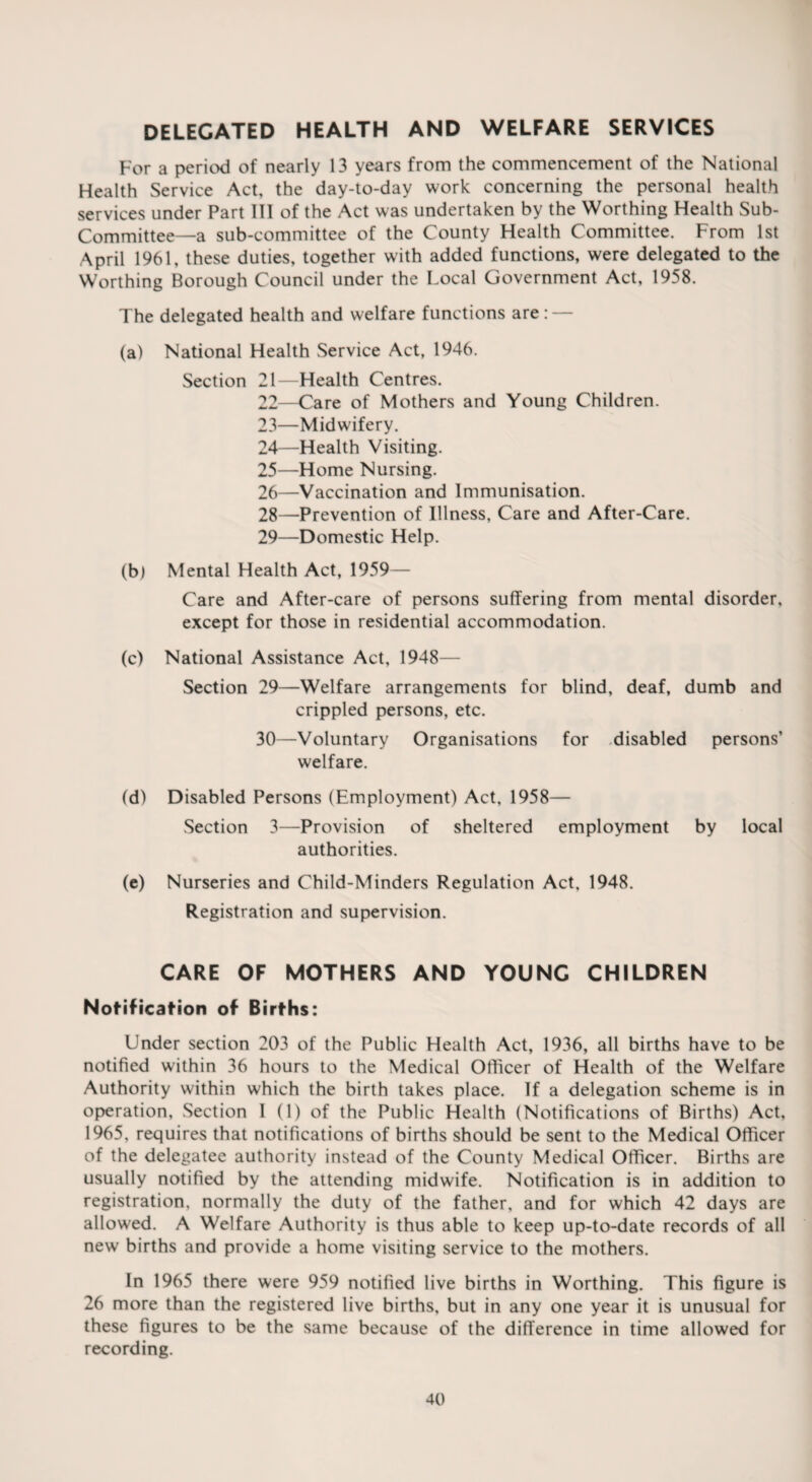 DELEGATED HEALTH AND WELFARE SERVICES For a period of nearly 13 years from the commencement of the National Health Service Act, the day-to-day work concerning the personal health services under Part 111 of the Act was undertaken by the Worthing Health Sub- Committee—a sub-committee of the County Health Committee. From 1st April 1961, these duties, together with added functions, were delegated to the Worthing Borough Council under the Local Government Act, 1958. The delegated health and welfare functions are: — (a) National Health Service Act, 1946. Section 21—Health Centres. 22— Care of Mothers and Young Children. 23— Midwifery. 24— Health Visiting. 25— Home Nursing. 26— Vaccination and Immunisation. 28— Prevention of Illness, Care and After-Care. 29— Domestic Help. (b) Mental Health Act, 1959— Care and After-care of persons suffering from mental disorder, except for those in residential accommodation. (c) National Assistance Act, 1948— Section 29—Welfare arrangements for blind, deaf, dumb and crippled persons, etc. 30— Voluntary Organisations for disabled persons’ welfare. (d) Disabled Persons (Employment) Act, 1958— Section 3—Provision of sheltered employment by local authorities. (e) Nurseries and Child-Minders Regulation Act, 1948. Registration and supervision. CARE OF MOTHERS AND YOUNG CHILDREN Notification of Births: Under section 203 of the Public Health Act, 1936, all births have to be notified within 36 hours to the Medical Officer of Health of the Welfare Authority within which the birth takes place. If a delegation scheme is in operation. Section I (1) of the Public Health (Notifications of Births) Act, 1965, requires that notifications of births should be sent to the Medical Officer of the delegatee authority instead of the County Medical Officer. Births are usually notified by the attending midwife. Notification is in addition to registration, normally the duty of the father, and for which 42 days are allowed. A Welfare Authority is thus able to keep up-to-date records of all new births and provide a home visiting service to the mothers. In 1965 there were 959 notified live births in Worthing. This figure is 26 more than the registered live births, but in any one year it is unusual for these figures to be the same because of the difference in time allowed for recording.