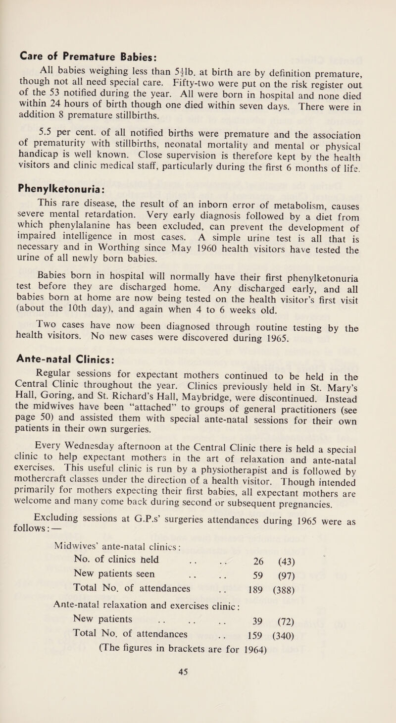 Care of Premature Babies: All babies weighing less than 5^1b. at birth are by definition premature, though not all need special care. Fifty-two were put on the risk register out of the 53 notified during the year. All were born in hospital and none died within 24 hours of birth though one died within seven days. There were in addition 8 premature stillbirths. 5.5 per cent, of all notified births were premature and the association of prematurity with stillbirths, neonatal mortality and mental or physical handicap is well known. Close supervision is therefore kept by the health visitors and clinic medical staff, particularly during the first 6 months of life. Phenylketonuria: This rare disease, the result of an inborn error of metabolism, causes severe mental retardation. Very early diagnosis followed by a diet from which phenylalanine has been excluded, can prevent the development of impaired intelligence in most cases. A simple urine test is all that is necessary and in Worthing since May 1960 health visitors have tested the urine of all newly born babies. Babies born in hospital will normally have their first phenylketonuria test before they are discharged home. Any discharged early, and all babies born at home are now being tested on the health visitor’s’ first visit (about the 10th day), and again when 4 to 6 weeks old. Two cases have now been diagnosed through routine testing by the health visitors. No new cases were discovered during 1965. Ante-natal Clinics: Regular sessions for expectant mothers continued to be held in the Central Clinic throughout the year. Clinics previously held in St. Mary’s Hall, Goring, and St. Richard s Hall, Maybridge, were discontinued. Instead the midwives have been “attached to groups of general practitioners (see page 50) and assisted them with special ante-natal sessions for their own patients in their own surgeries. Every Wednesday afternoon at the Central Clinic there is held a special clinic to help expectant mothers in the art of relaxation and ante-natal exercises. This useful clinic is run by a physiotherapist and is followed by mothercraft classes under the direction of a health visitor. Though intended primarily for mothers expecting their first babies, all expectant mothers are welcome and many come back during second or subsequent pregnancies. Excluding sessions at G.P.s’ surgeries attendances during 1965 were as follows: — Midwives’ ante-natal clinics: No. of clinics Held 26 (43) New patients seen 59 (97) Total No. of attendances 189 (388) Ante-natal relaxation and exercises clinic : New patients 39 (72) Total No. of attendances 159 (340) (The figures in brackets are for 1964)