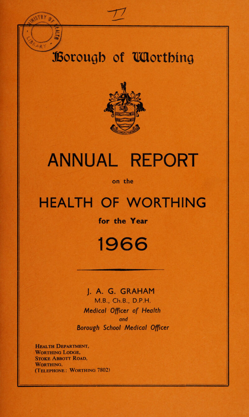 j 1 i I I ANNUAL REPORT on the HEALTH OF WORTHING for the Year 1966 j. A. G. GRAHAM M.B., Ch.B., D.P.H. Medical Officer of Health and Borough School Medical Officer Health Department, Worthing Lodge, Stoke Abbott Road, Worthing. (Telephone: Worthing 7802)