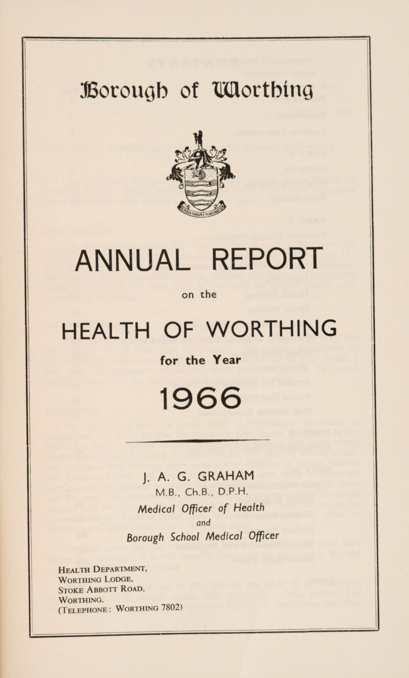 Borougb of MortbinG ANNUAL REPORT on the HEALTH OF WORTHING for the Year 1966 J. A. G. GRAHAM M.B., Ch.B.. D.P.H. Medical Officer of Health and Borough School Medical Officer Health Department, Worthing Lodge, Stoke Abbott Road, Worthing. (Telephone: Worthing 7802)