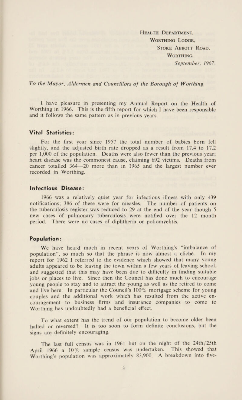 Mealth Department, Worthing Lodge, Stoke Abbotf Road, Worthing. September, 1967. To the Mayor, Aldermen and Councillors of the Borough of Worthing. I have pleasure in presenting my Annual Report on the Health of Worthing in 1966. This is the fifth report for which I have been responsible and it follows the same pattern as in previous years. Vital Statistics: For the first year since 1957 the total number of babies born fell slightly, and the adjusted birth rate dropped as a result from 17.4 to 17.2 per 1,000 of the population. Deaths were also fewer than the previous year; heart disease was the commonest cause, claiming 692 victims. Deaths from cancer totalled 364—20 more than in 1965 and the largest number ever recorded in Worthing. Infectious Disease: 1966 was a relatively quiet year for infectious illness with only 439 notifications; 386 of these were for measles. The number of patients on the tuberculosis register was reduced to 29 at the end of the year though 5 new cases of pulmonary tuberculosis were notified over the 12 month period. There were no cases of diphtheria or poliomyelitis. Population: We have heard much in recent years of Worthing’s “imbalance of population”, so much so that the phrase is now almost a cliche. In my report for 1962 I referred to the evidence which showed that many young adults appeared to be leaving the town within a few years of leaving school, and suggested that this may have been due to difficulty in finding suitable jobs or places to live. Since then the Council has done much to encourage young people to stay and to attract the young as well as the retired to come and live here. In particular the Council’s 100% mortgage scheme for young couples and the additional work which has resulted from the active en¬ couragement to business firms and insurance companies to come to Worthing has undoubtedly had a beneficial effect. To what extent has the trend of our population to become older been halted or reversed? It is too soon to form definite conclusions, but the signs are definitely encouraging. The last full census was in 1961 but on the night of the 24th/25th April 1966 a 10% sample census was undertaken. This showed that Worthing’s population was approximately 83,900. A breakdown into five-
