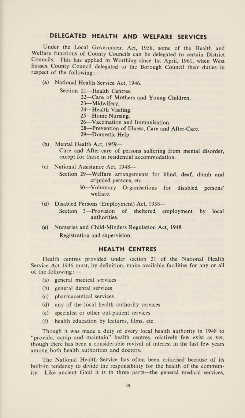 DELEGATED HEALTH AND WELFARE SERVICES Under the Local Government Act, 1958, some of the Health and Welfare functions of County Councils can be delegated to certain District Councils. This has applied in Worthing since 1st April, 1961, when West Sussex County Council delegated to the Borough Council their duties in respect of the following: — (a) National Health Service Act, 1946. Section 21—Health Centres. 22— Care of Mothers and Young Children. 23— Midwifery. 24— Health Visiting. 25— Home Nursing. 26— Vaccination and Immunisation. 28— Prevention of Illness, Care and After-Care. 29— Domestic Help. (b) Mental Health Act, 1959— Care and After-care of persons suffering from mental disorder, except for those in residential accommodation. (c) National Assistance Act, 1948— Section 29—Welfare arrangements for blind, deaf, dumb and crippled persons, etc. 30— Voluntary Organisations for disabled persons’ welfare. (d) Disabled Persons (Employment) Act, 1958— Section 3—Provision of sheltered employment by local authorities. (e) Nurseries and Child-Minders Regulation Act, 1948. Registration and supervision. HEALTH CENTRES Health centres provided under section 21 of the National Health Service Act 1946 must, by definition, make available facilities for any or all of the following: — (a) general medical services (b) general dental services (c) pharmaceutical services (d) any of the local health authority services (e) specialist or other out-patient services (f) health education by lectures, films, etc. Though it was made a duty of every local health authority in 1948 to “provide, equip and maintain” health centres, relatively few exist as yet, though there has been a considerable revival of interest in the last few years among both health authorities and doctors. The National Health Service has often been criticised because of its built-in tendency to divide the responsibility for the health of the commun¬ ity. Like ancient Gaul it is in three parts—the general medical services.