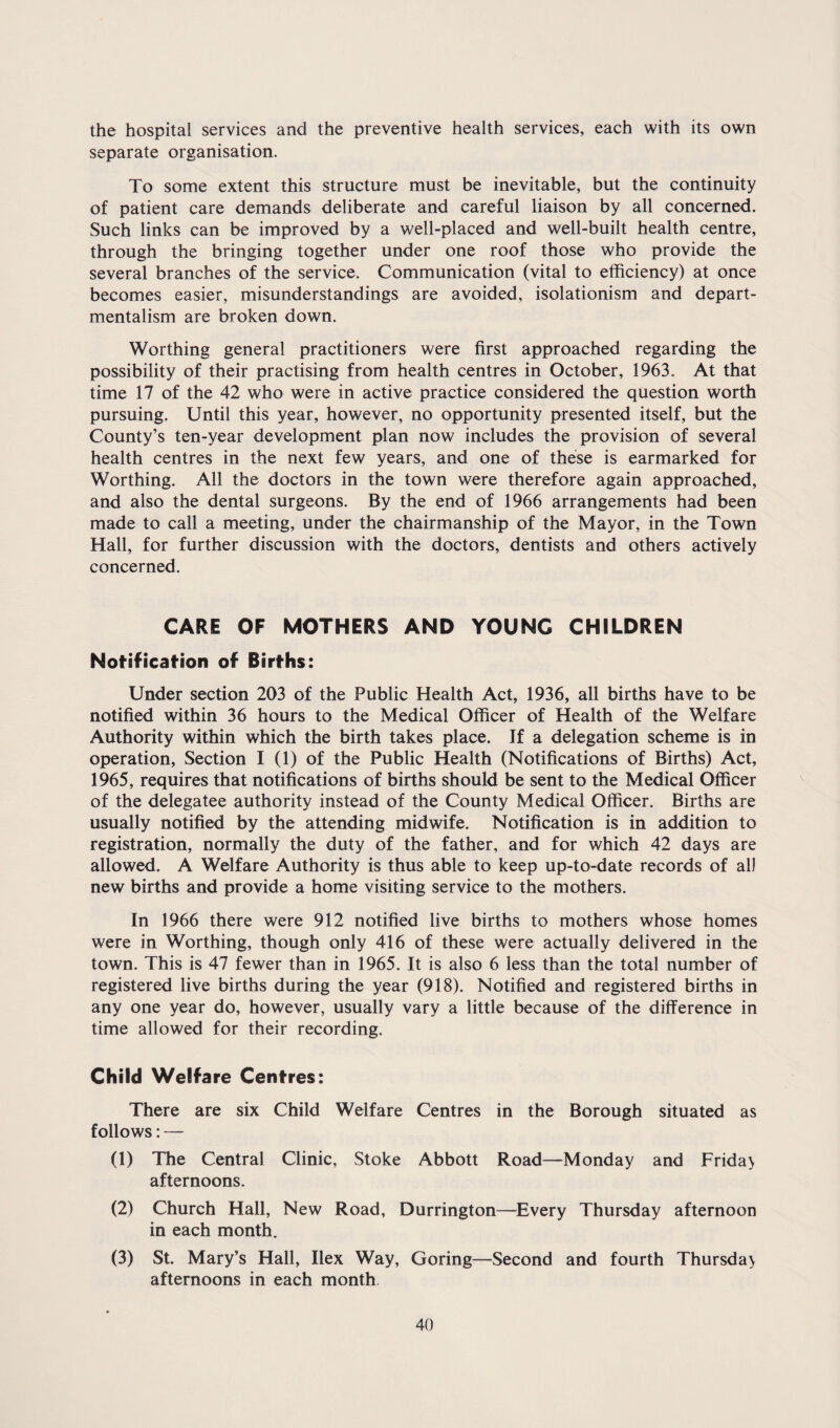 the hospital services and the preventive health services, each with its own separate organisation. To some extent this structure must be inevitable, but the continuity of patient care demands deliberate and careful liaison by all concerned. Such links can be improved by a well-placed and well-built health centre, through the bringing together under one roof those who provide the several branches of the service. Communication (vital to efficiency) at once becomes easier, misunderstandings are avoided, isolationism and depart¬ mentalism are broken down. Worthing general practitioners were first approached regarding the possibility of their practising from health centres in October, 1963. At that time 17 of the 42 who were in active practice considered the question worth pursuing. Until this year, however, no opportunity presented itself, but the County’s ten-year development plan now includes the provision of several health centres in the next few years, and one of these is earmarked for Worthing. All the doctors in the town were therefore again approached, and also the dental surgeons. By the end of 1966 arrangements had been made to call a meeting, under the chairmanship of the Mayor, in the Town Hall, for further discussion with the doctors, dentists and others actively concerned. CARE OF MOTHERS AND YOUNG CHILDREN Notification of Births: Under section 203 of the Public Health Act, 1936, all births have to be notified within 36 hours to the Medical Officer of Health of the Welfare Authority within which the birth takes place. If a delegation scheme is in operation, Section I (1) of the Public Health (Notifications of Births) Act, 1965, requires that notifications of births should be sent to the Medical Officer of the delegatee authority instead of the County Medical Officer. Births are usually notified by the attending midwife. Notification is in addition to registration, normally the duty of the father, and for which 42 days are allowed. A Welfare Authority is thus able to keep up-to-date records of all new births and provide a home visiting service to the mothers. In 1966 there were 912 notified live births to mothers whose homes were in Worthing, though only 416 of these were actually delivered in the town. This is 47 fewer than in 1965. It is also 6 less than the total number of registered live births during the year (918). Notified and registered births in any one year do, however, usually vary a little because of the difference in time allowed for their recording. Child Welfare Centres: There are six Child Welfare Centres in the Borough situated as follows: — (1) The Central Clinic, Stoke Abbott Road—Monday and Friday afternoons. (2) Church Hall, New Road, Durrington—^Every Thursday afternoon in each month. (3) St. Mary’s Hall, Ilex Way, Goring—Second and fourth Thursday afternoons in each month