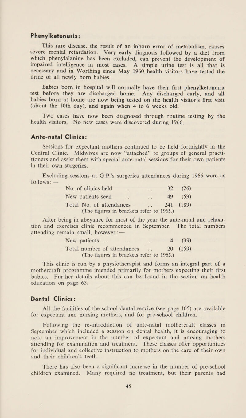 Phenylketonuria: This rare disease, the result of an inborn error of metabolism, causes severe mental retardation. Very early diagnosis followed by a diet from which phenylalanine has been excluded, can prevent the development of impaired intelligence in most cases. A simple urine test is all that is necessary and in Worthing since May 1960 health visitors have tested the urine of all newly born babies. Babies born in hospital will normally have their first phenylketonuria test before they are discharged home. Any discharged early, and all babies born at home are now being tested on the health visitor’s first visit (about the 10th day), and again when 4 to 6 weeks old. Two cases have now been diagnosed through routine testing by the health visitors. No new cases were discovered during 1966. Ante-natal Clinics: Sessions for expectant mothers continued to be held fortnightly in the Central Clinic. Midwives are now “attached” to groups of general practi¬ tioners and assist them with special ante-natal sessions for their own patients in their own surgeries. Excluding sessions at G.P.'s surgeries attendances during 1966 were as follows: — No. of clinics held 32 (26) New patients seen 49 (59) Total No. of attendances (The figures in brackets refer to 241 1965.) (189) After being in abeyance for most of the year the ante-natal and relaxa¬ tion and exercises clinic recommenced in September. The total numbers attending remain small, however: — New patients . . . . . . 4 (39) Total number of attendances .. 20 (159) (The figures in brackets refer to 1965.) This clinic is run by a physiotherapist and forms an integral part of a mothercraft programme intended primarily for mothers expecting their first babies. Further details about this can be found in the section on health education on page 63. Dental Clinics: All the facilities of the school dental service (see page 105) are available for expectant and nursing mothers, and for pre-school children. Following the re-introduction of ante-natal mothercraft classes in September which included a session on dental health, it is encouraging to note an improvement in the number of expectant and nursing mothers attending for examination and treatment. These classes offer opportunities for individual and collective instruction to mothers on the care of their own and their children’s teeth. There has also been a significant increase in the number of pre-school children examined. Many required no treatment, but their parents had