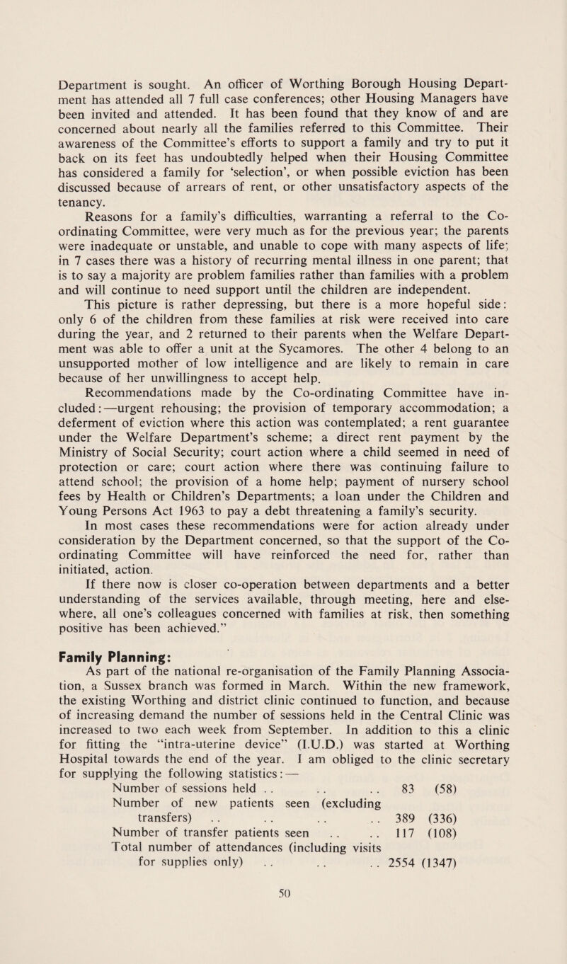 Department is sought. An officer of Worthing Borough Housing Depart¬ ment has attended all 7 full case conferences; other Housing Managers have been invited and attended. It has been found that they know of and are concerned about nearly all the families referred to this Committee. Their awareness of the Committee’s efforts to support a family and try to put it back on its feet has undoubtedly helped when their Housing Committee has considered a family for ‘selection’, or when possible eviction has been discussed because of arrears of rent, or other unsatisfactory aspects of the tenancy. Reasons for a family’s difficulties, warranting a referral to the Co¬ ordinating Committee, were very much as for the previous year; the parents were inadequate or unstable, and unable to cope with many aspects of life; in 7 cases there was a history of recurring mental illness in one parent; that is to say a majority are problem families rather than families with a problem and will continue to need support until the children are independent. This picture is rather depressing, but there is a more hopeful side: only 6 of the children from these families at risk were received into care during the year, and 2 returned to their parents when the Welfare Depart¬ ment was able to offer a unit at the Sycamores. The other 4 belong to an unsupported mother of low intelligence and are likely to remain in care because of her unwillingness to accept help. Recommendations made by the Co-ordinating Committee have in¬ cluded:—urgent rehousing; the provision of temporary accommodation; a deferment of eviction where this action was contemplated; a rent guarantee under the Welfare Department’s scheme; a direct rent payment by the Ministry of Social Security; court action where a child seemed in need of protection or care; court action where there was continuing failure to attend school; the provision of a home help; payment of nursery school fees by Health or Children’s Departments; a loan under the Children and Young Persons Act 1963 to pay a debt threatening a family’s security. In most cases these recommendations w’ere for action already under consideration by the Department concerned, so that the support of the Co¬ ordinating Committee will have reinforced the need for, rather than initiated, action. If there now is closer co-operation between departments and a better understanding of the services available, through meeting, here and else¬ where, all one’s colleagues concerned with families at risk, then something positive has been achieved.” Family Planning: As part of the national re-organisation of the Family Planning Associa¬ tion, a Sussex branch was formed in March. Within the new framework, the existing Worthing and district clinic continued to function, and because of increasing demand the number of sessions held in the Central Clinic was increased to two each week from September. In addition to this a clinic for fitting the “intra-uterine device” (I.U.D.) was started at Worthing Hospital towards the end of the year. I am obliged to the clinic secretary for supplying the following statistics: — Number of sessions held . . . . . . 83 (58) Number of new patients seen (excluding transfers) . . . . . . 389 (336) Number of transfer patients seen .. .. 117 (108) Total number of attendances (including visits for supplies only) .. .. .. 2554 (1347)