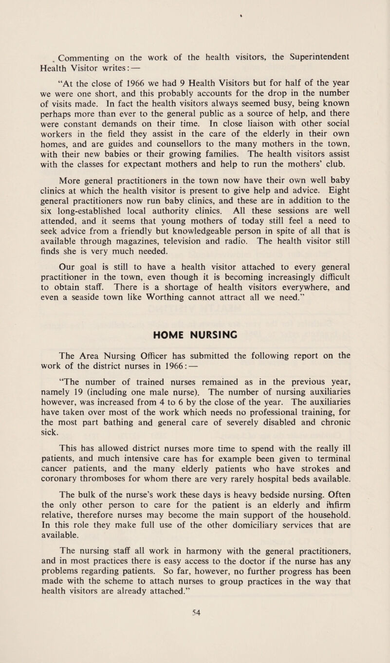% , Commenting on the work of the health visitors, the Superintendent Health Visitor writes: — “At the close of 1966 we had 9 Health Visitors but for half of the year we were one short, and this probably accounts for the drop in the number of visits made. In fact the health visitors always seemed busy, being known perhaps more than ever to the general public as a source of help, and there were constant demands on their time. In close liaison with other social workers in the field they assist in the care of the elderly in their own homes, and are guides and counsellors to the many mothers in the town, with their new babies or their growing families. The health visitors assist with the classes for expectant mothers and help to run the mothers’ club. More general practitioners in the town now have their own well baby clinics at which the health visitor is present to give help and advice. Eight general practitioners now run baby clinics, and these are in addition to the six long-established local authority clinics. All these sessions are well attended, and it seems that young mothers of today still feel a need to seek advice from a friendly but knowledgeable person in spite of all that is available through magazines, television and radio. The health visitor still finds she is very much needed. Our goal is still to have a health visitor attached to every general practitioner in the town, even though it is becoming increasingly difficult to obtain staff. There is a shortage of health visitors everywhere, and even a seaside town like Worthing cannot attract all we need.” HOME NURSING The Area Nursing Officer has submitted the following report on the work of the district nurses in 1966: — “The number of trained nurses remained as in the previous year, namely 19 (including one male nurse). The number of nursing auxiliaries however, was increased from 4 to 6 by the close of the year. The auxiliaries have taken over most of the work which needs no professional training, for the most part bathing and general care of severely disabled and chronic sick. This has allowed district nurses more time to spend with the really ill patients, and much intensive care has for example been given to terminal cancer patients, and the many elderly patients who have strokes and coronary thromboses for whom there are very rarely hospital beds available. The bulk of the nurse’s work these days is heavy bedside nursing. Often the only other person to care for the patient is an elderly and ibfirm relative, therefore nurses may become the main support of the household. In this role they make full use of the other domiciliary services that are available. The nursing staff all work in harmony with the general practitioners, and in most practices there is easy access to the doctor if the nurse has any problems regarding patients. So far, however, no further progress has been made with the scheme to attach nurses to group practices in the way that health visitors are already attached.”