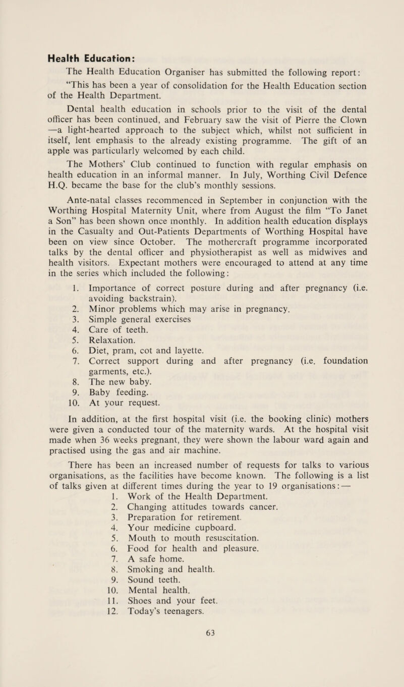 Health Education: The Health Education Organiser has submitted the following report: “This has been a year of consolidation for the Health Education section of the Health Department. Dental health education in schools prior to the visit of the dental officer has been continued, and February saw the visit of Pierre the Clown —a light-hearted approach to the subject which, whilst not sufficient in itself, lent emphasis to the already existing programme. The gift of an apple was particularly welcomed by each child. The Mothers’ Club continued to function with regular emphasis on health education in an informal manner. In July, Worthing Civil Defence H.Q. became the base for the club’s monthly sessions. Ante-natal classes recommenced in September in conjunction with the Worthing Hospital Maternity Unit, where from August the film “To Janet a Son” has been shown once monthly. In addition health education displays in the Casualty and Out-Patients Departments of Worthing Hospital have been on view since October. The mothercraft programme incorporated talks by the dental officer and physiotherapist as well as midwives and health visitors. Expectant mothers were encouraged to attend at any time in the series which included the following: 1. Importance of correct posture during and after pregnancy (i.e. avoiding backstrain). 2. Minor problems which may arise in pregnancy. 3. Simple general exercises 4. Care of teeth. 5. Relaxation. 6. Diet, pram, cot and layette. 7. Correct support during and after pregnancy (i.e. foundation garments, etc.). 8. The new baby. 9. Baby feeding. 10. At your request. In addition, at the first hospital visit (i.e. the booking clinic) mothers were given a conducted tour of the maternity wards. At the hospital visit made when 36 weeks pregnant, they were shown the labour ward again and practised using the gas and air machine. There has been an increased number of requests for talks to various organisations, as the facilities have become known. The following is a list of talks given at different times during the year to 19 organisations: — 1. Work of the Health Department. 2. Changing attitudes towards cancer. 3. Preparation for retirement. 4. Your medicine cupboard. 5. Mouth to mouth resuscitation. 6. Food for health and pleasure. 7. A safe home. 8. Smoking and health. 9. Sound teeth. 10. Mental health. 11. Shoes and your feet. 12. Today’s teenagers.