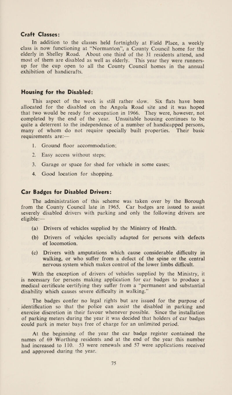 Craft Classes: In addition to the classes held fortnightly at Field Place, a weekly class is now functioning at “Normanton”, a County Council home for the elderly in Shelley Road. About one third of the 31 residents attend, and most of them are disabled as well as elderly. This year they were runners- up for the cup open to all the County Council homes in the annual exhibition of handicrafts. Housing for the Disabled: This aspect of the work is still rather slow. Six flats have been allocated for the disabled on the Angola Road site and it was hoped that two would be ready for occupation in 1966. They were, however, not completed by the end of the year. Unsuitable housing continues to be quite a deterrent to the independence of a number of handicapped persons, many of whom do not require specially built properties. Their basic requirements are:— 1. Ground floor accommodation; 2. Easy access without steps; 3. Garage or space for shed for vehicle in some cases; 4. Good location for shopping. Car Badges for Disabled Drivers: The administration of this scheme was taken over by the Borough from the County Council late in 1965. Car badges are issued to assist severely disabled drivers with parking and only the following drivers are eligible:— (a) Drivers of vehicles supplied by the Ministry of Health. (b) Drivers of veh,icles specially adapted for persons with defects of locomotion. (c) Drivers with amputations which cause considerable difficulty in walking, or who suffer from a defect of the spine or the central nervous system which makes control of the lower limbs difficult. With the exception of drivers of vehicles supplied by the Ministry, it is necessary for persons making application for car badges to produce a medical certificate certifying they suffer from a “permanent and substantial disability which causes severe difficulty in walking.” The badges confer no legal rights but are issued for the purpose of identification so that the police can assist the disabled in parking and exercise discretion in their favour whenever possible. Since the installation of parking meters during the year it was decided that holders of car badges could park in meter bays free of charge for an unlimited period. At the beginning of the year the car badge register contained the names of 69 Worthing residents and at the end of the year this number had increased to 110. 53 were renewals and 57 were applications received and approved during the year.