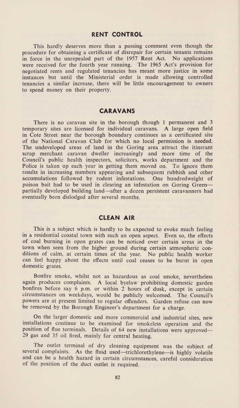 RENT CONTROL This hardly deserves more than a passing comment even though the procedure for obtaining a certificate of disrepair for certain tenants remains in force in the unrepealed part of the 1957 Rent Act. No applications were received for the fourth year running. The 1965 Act’s provision for negotiated rents and regulated tenancies has meant more justice in some instances but until the Ministerial order is made allowing controlled tenancies a similar increase, there will be little encouragement to owners to spend money on their property. CARAVANS There is no caravan site in the borough though 1 permanent and 3 temporary sites are licensed for individual caravans. A large open field in Cote Street near the borough boundary continues as a certificated site of the National Caravan Club for which no local permission is needed. The undeveloped areas of land in the Goring area attract the itinerant scrap merchant caravan dweller increasingly and more time of the Council’s public health inspectors, solicitors, works department and the Police is taken up each year in getting them moved on. To ignore them results in increasing numbers appearing and subsequent rubbish and other accumulations followed by rodent infestations. One hundredweight of poison bait had to be used in clearing an infestation on Goring Green— partially developed building land—after a dozen persistent caravanners had eventually been dislodged after several months. CLEAN AIR This is a subject which is hardly to be expected to evoke much feeling in a residential coastal town with such an open aspect. Even so, the effects of coal burning in open grates can be noticed over certain areas in the town when seen from the higher ground during certain atmospheric con¬ ditions of calm, at certain times of the year. No public health worker can feel happy about the effects until coal ceases to be burnt in open domestic grates. Bonfire smoke, whilst not as hazardous as coal smoke, nevertheless again produces complaints. A local byelaw prohibiting domestic garden bonfires before say 6 p.m. or within 2 hours of dusk,, except in certain circumstances on weekdays, would be publicly welcomed. The Council’s powers are at present limited to regular offenders. Garden refuse can now be removed by the Borough Engineer’s department for a charge. On the larger domestic and more commercial and industrial sites, new installations continue to be examined for smokeless operation and the position of flue terminals. Details of 64 new installations were approved— 29 gas and 35 oil fired, mainly for central heating. The outlet terminal of dry cleaning equipment was the subject of several complaints. As the fluid used—trichlorethylene—is highly volatile and can be a health hazard in certain circumstances, careful consideration of the position of the duct outlet is required.