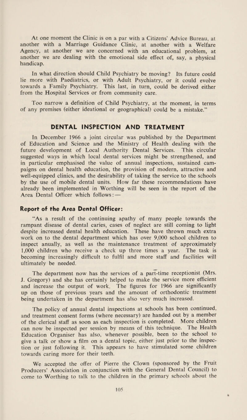 At one moment the Clinic is on a par with a Citizens’ Advice (Bureau, at another with a Marriage Guidance Clinic, at another with a Welfare Agency, at another we are concerned with an educational problem, at another we are dealing with the emotional side effect of, say, a physical handicap. In what direction should Child Psychiatry be moving? Its future could lie more with Paediatrics, or with Adult Psychiatry, or it could evolve towards a Family Psychiatry. This last, in turn, could be derived either from the Hospital Services or from community care. Too narrow a definition of Child Psychiatry, at the moment, in terms of any premises (either ideational or geographical) could be a mistake.” DENTAL INSPECTION AND TREATMENT In December 1966 a joint circular was published by the Department of Education and Science and the Ministry of Health dealing with the future development of Local Authority Dental Services. This circular suggested ways in which local dental services might be strengthened, and in particular emphasised the value of annual inspections, sustained cam¬ paigns on dental health education, the provision of modern, attractive and well-equipped clinics, and the desirability of taking the service to the schools by the use of mobile dental units. How far these recommendations have already been implemented in Worthing will be seen in the report of the Area Dental Officer which follows: — Report* of fhe Area Denf-al Officer: “As a result of the continuing apathy of many people towards the rampant disease of dental caries, cases of neglect are still coming to light despite increased dental health education. These have thrown much extra work on to the dental department which has over 9,000 school children to inspect anually, as well as the maintenance treatment of approximately I, 000 children who receive a check up three times a year. The task is becoming increasingly difficult to fulfil and more staff and facilities wall ultimately be needed. The department now has the services of a part-time receptionist (Mrs. J. Gregory) and she has certainly helped to make the service more efficient and increase the output of work. The figures for 1966 are significantly up on those of previous years and the amount of orthodontic treatment being undertaken in the department has also very much increased. The policy of annual dental inspvections at schools has been continued, and treatment consent forms (where necessary) are handed out by a member of the clerical staff as soon as each inspection is completed. More children can now be inspected per session by means of this technique. The Health Education Organiser has also, whenever possible, been to the school to give a talk or show a film on a dental topic, either just prior to the inspec¬ tion or just following it. This appears to have stimulated some children towards caring more for their teeth. We accepted the offer of Pierre the Clown (sponsored by the Fruit Producers’ Association in conjunction with the General Dental Council) to come to Worthing to talk to the children in the primary schools about the 105 h