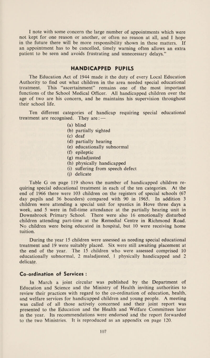 I note with some concern the large number of appointments which were not kept for one reason or another, or often no reason at all, and I hope in the future there will be more responsibility shown in these matters. If an appointment has to be cancelled, timely warning often allows an extra patient to be seen and avoids frustrating and unnecessary delays.” HANDICAPPED PUPILS The Education Act of 1944 made it the duty of every Local Education Authority to find out what children in the area needed special educational treatment. This “ascertainment” remains one of the most important functions of the School Medical Officer. All handicapped children over the age of two are his concern, and he maintains his supervision throughout their school life. Ten different categories of handicap requiring special educational treatment are recognised. They are: — (a) blind (b) partially sighted (c) deaf (d) partially hearing (e) educationally subnormal (f) epileptic (g) maladjusted (h) physically handicapped (i) suffering from speech defect (j) delicate Table G on page 119 shows the number of handicapped children re¬ quiring special educational treatment in each of the ten categories. At the end of 1966 there were 103 children on the registers of special schools (67 day pupils and 36 boarders) compared with 90 in 1965. In addition 3 children were attending a special unit for spastics in Hove three days a week, and 5 were in full-time attendance at the partially hearing unit in Downsbrook Primary School. There were also 16 emotionally disturbed children attending part-time at the Remedial Centre in Richmond Road. No children were being educated in hospital, but 10 were receiving home tuition. During the year 15 children were assessed as needing special educational treatment and 19 were suitably placed. Six were still awaiting placement at the end of the year. The 15 children who were assessed comprised 10 educationally subnormal, 2 maladjusted, 1 physically handicapped and 2 delicate. Co-ordinafion of Services : In March a joint circular was published by the Department of Education and Science and the Ministry of Health inviting authorities to review their practices with regard to the co-ordination of education, health, and welfare services for handicapped children and young people. A meeting was called of all those actively concerned and their joint report was presented to the Education and the Health and Welfare Committees later in the year. Its recommendations were endorsed and the report forwarded to the two Ministries. It is reproduced as an appendix on page 120.
